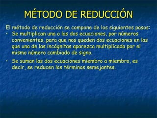 MÉTODO DE REDUCCIÓN El método de reducción se compone de los siguientes pasos: Se multiplican una o las dos ecuaciones, por números convenientes, para que nos queden dos ecuaciones en las que una de las incógnitas aparezca multiplicada por el mismo número cambiado de signo. Se suman las dos ecuaciones miembro a miembro, es decir, se reducen los términos semejantes. 