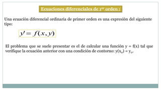 Ecuaciones diferenciales de 1er orden :
Una ecuación diferencial ordinaria de primer orden es una expresión del siguiente
tipo:
y'  f (x, y)
El problema que se suele presentar es el de calcular una función y = f(x) tal que
verifique la ecuación anterior con una condición de contorno: y(x0) = y0.
 