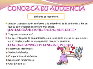 Ajustar la presentación conforme a lo miembros de la audiencia a fin de que su comunicación sea mucho más eficaz.  “ Laguna comunicativa”. Lo que entorpece la comunicación es la suposición mutua de que ambos están empleando las mismas palabras para decir lo mismo. Sustantivos indefinidos. Verbos indefinidos. Comparaciones indefinidas. Normas sin fundamento. Citas sin atribuir. El cliente es lo primero. 