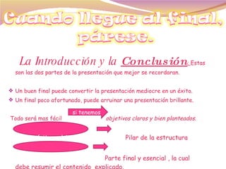 La Introducción y la  Conclusión :  Estas son las dos partes de la presentación que mejor se recordaran.  Un buen final puede convertir la presentación mediocre en un éxito. Un final poco afortunado, puede arruinar una presentación brillante.  Todo será mas fácil  objetivos claros y bien planteados. El propósito u objetivo   Pilar de la estructura  La conclusión  Parte final y esencial , la cual  debe resumir el contenido  explicado.  si tenemos 