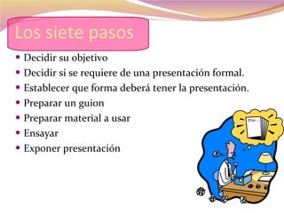 Los siete pasos Decidir su objetivo Decidir si se requiere de una presentación formal. Establecer que forma deberá tener la presentación. Preparar un guion Preparar material a usar  Ensayar Exponer presentación 