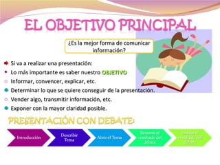 Si va a realizar una presentación: Lo más importante es saber nuestro  OBJETIVO Informar, convencer, explicar, etc. Determinar lo que se quiere conseguir de la presentación. Vender algo, transmitir información, etc. Exponer con la mayor claridad posible. ¿Es la mejor forma de comunicar información? 