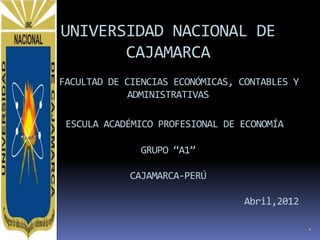 UNIVERSIDAD NACIONAL DE
       CAJAMARCA
FACULTAD DE CIENCIAS ECONÓMICAS, CONTABLES Y
             ADMINISTRATIVAS

 ESCULA ACADÉMICO PROFESIONAL DE ECONOMÍA

              GRUPO “A1”

            CAJAMARCA-PERÚ

                                 Abril,2012
 