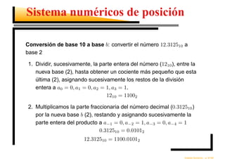 Sistema numéricos de posición

Conversión de base 10 a base b: convertir el número 12.312510 a
base 2

1. Dividir, sucesivamente, la parte entera del número (1210 ), entre la
   nueva base (2), hasta obtener un cociente más pequeño que esta
   última (2), asignando sucesivamente los restos de la división
   entera a a0 = 0, a1 = 0, a2 = 1, a3 = 1.
                                 1210 = 11002

2. Multiplicamos la parte fraccionaria del número decimal (0.312510 )
   por la nueva base b (2), restando y asignando sucesivamente la
   parte entera del producto a a−1 = 0, a−2 = 1, a−3 = 0, a−4 = 1
                              0.312510 = 0.01012
                       12.312510 = 1100.01012


                                                                    ´         ´
                                                                  Analisis Numerico – p. 9/196
 