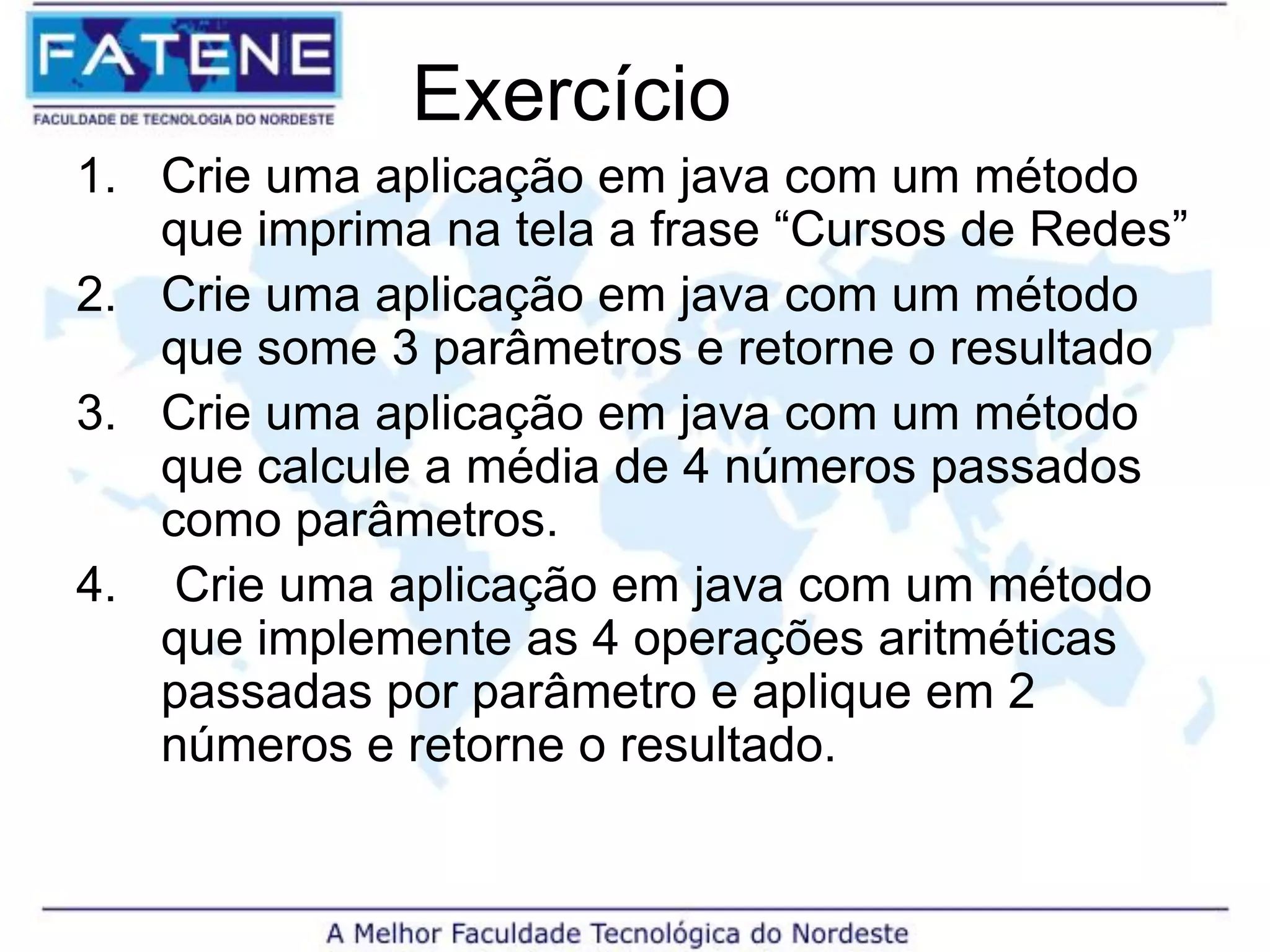 Exercício
1. Crie uma aplicação em java com um método
que imprima na tela a frase “Cursos de Redes”
2. Crie uma aplicação em java com um método
que some 3 parâmetros e retorne o resultado
3. Crie uma aplicação em java com um método
que calcule a média de 4 números passados
como parâmetros.
4. Crie uma aplicação em java com um método
que implemente as 4 operações aritméticas
passadas por parâmetro e aplique em 2
números e retorne o resultado.