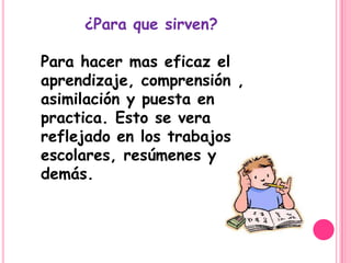 ¿Para que sirven?

Para hacer mas eficaz el
aprendizaje, comprensión ,
asimilación y puesta en
practica. Esto se vera
reflejado en los trabajos
escolares, resúmenes y
demás.
 