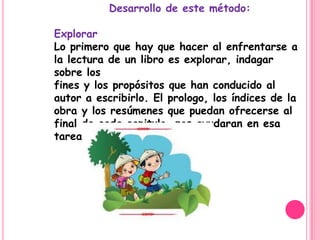 Desarrollo de este método:

Explorar
Lo primero que hay que hacer al enfrentarse a
la lectura de un libro es explorar, indagar
sobre los
fines y los propósitos que han conducido al
autor a escribirlo. El prologo, los índices de la
obra y los resúmenes que puedan ofrecerse al
final de cada capitulo, nos ayudaran en esa
tarea.
 