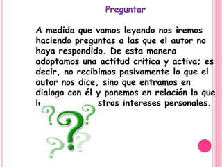 Preguntar

A medida que vamos leyendo nos iremos
haciendo preguntas a las que el autor no
haya respondido. De esta manera
adoptamos una actitud critica y activa; es
decir, no recibimos pasivamente lo que el
autor nos dice, sino que entramos en
dialogo con él y ponemos en relación lo que
leemos con nuestros intereses personales.
 