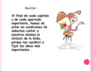 Recitar

Al final de cada capitulo
o de cada apartado
importante, hemos de
estar en condiciones de
sabernos contar a
nosotros mismos la
síntesis de lo leído,
porque nos ayudara a
fijar las ideas más
importantes .
 