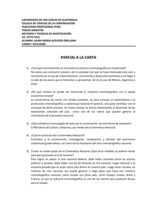 UNIVERSIDAD DE SAN CARLOS DE GUATEMALA
ESCUELA DE CIENCIAS DE LA COMUNICACIÓN
PUBLICIDAD PROFESIONAL (PAD)
TERCER SEMESTRE
METODOS Y TECNICAS DE INVESTIGACION
LIC. OTTO YELA
ALUMNA: LAURA MARIA ACEVEDO ORELLANA
CARNET: 201216560



                                 PARCIAL A LA CARTA

   1) ¿Con qué inconvenientes se encuentra la industria cinematográfica en Guatemala?
      No existe una institución estatal o de la sociedad civil que se haya interesado este arte y
      convertirlo en un eje de industrialización, crecimiento y desarrollo económico y así llegar a
      la talla de los países que lo fomentan y aprovechan, tal es el caso de México, Argentina y
      Chile.

   2) ¿De qué manera se puede ver favorecida la industria cinematográfica con el apoyo
      económico estatal?
      La conveniencia de contar con fondos estatales, no para enraizar un paternalismo a la
      producción cinematográfica y audiovisual nacional en general, sino para contribuir con el
      arranque de dicho proceso. Al mismo tiempo se estaría fomentando el desarrollo de las
      expresiones culturales del país como uno de los rubros que pueden generar el
      crecimiento de la economía nacional.

   3) ¿Qué entidad es la encargada de velar por la conservación de esta forma de expresión?
      El Ministerio de Cultura y Deportes, por medio de la Cinemateca Nacional.

   4) ¿Cuál es la función de la Cinemateca Nacional?
      Contribuir a la conservación, investigación, recopilación, y difusión del patrimonio
      audiovisual guatemalteco, así como de los hacedores del arte cinematográfico nacional.

   5) Si bien se recibe apoyo de la Cinemateca Nacional ¿Qué otras medidas se podrían tomar
      para para promover el cine nacional?
      Para lograr un apoyo al cine nacional debería, debe haber acuerdos entre los actores
      políticos y sociales, debe haber una ley de fomento al cine nacional, luego interesar a la
      empresa privada que es quien tiene más dinero en nuestro país. Luego tener escuela, un
      instituto de cine nacional, eso puede generar a largo plazo que haya una industria
      cinematográfica nacional, como sucede con otros país, como Estados Unidos, Brasil y
      Francia, ya que la industria cinematográfica es una de las fuentes que producen divisas
      para el Estado.
 