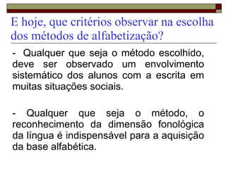 E hoje, que critérios observar na escolha
dos métodos de alfabetização?
- Qualquer que seja o método escolhido,
deve ser observado um envolvimento
sistemático dos alunos com a escrita em
muitas situações sociais.
- Qualquer que seja o método, o
reconhecimento da dimensão fonológica
da língua é indispensável para a aquisição
da base alfabética.
 