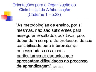 Orientações para a Organização do
Ciclo Inicial de Alfabetização
(Caderno 1 – p.22)
“As metodologias de ensino, por si
mesmas, não são suficientes para
assegurar resultados positivos, pois
dependem sempre do professor, de sua
sensibilidade para interpretar as
necessidades dos alunos –
particularmente daqueles queparticularmente daqueles que
apresentam dificuldades no processoapresentam dificuldades no processo
de aprendizagem”.de aprendizagem”. (grifo nosso)(grifo nosso)
 