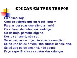Eu educo hoje,
Com os valores que eu recebi ontem
Para as pessoas que são o amanhã.
Os valores de ontem eu conheço,
Os de hoje, percebo alguns
Dos de amanhã, não sei.
Se só uso os de hoje,não educo: complico
Se só uso os de ontem, não educo: condiciono.
Se só uso os de amanhã, não educo
Faço experiências as custas das crianças
EDUCAR EM TRÊS TEMPOS
 