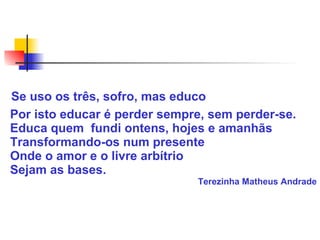 Se uso os três, sofro, mas educo
Por isto educar é perder sempre, sem perder-se.
Educa quem fundi ontens, hojes e amanhãs
Transformando-os num presente
Onde o amor e o livre arbítrio
Sejam as bases.
Terezinha Matheus Andrade
 