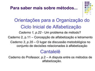 Para saber mais sobre métodos...
Orientações para a Organização do
Ciclo Inicial de Alfabetização
Caderno 1, p.22 - Um problema de método?
Caderno 2, p.11 – Concepção de alfabetização e letramento
Caderno 3, p.35 – O lugar da discussão metodológica no
conjunto de decisões relacionadas à alfabetização
Cantalelê
Caderno do Professor, p.2 – A disputa entre os métodos de
alfabetização.
 