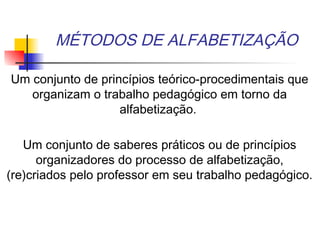 MÉTODOS DE ALFABETIZAÇÃO
Um conjunto de princípios teórico-procedimentais que
organizam o trabalho pedagógico em torno da
alfabetização.
Um conjunto de saberes práticos ou de princípios
organizadores do processo de alfabetização,
(re)criados pelo professor em seu trabalho pedagógico.
 