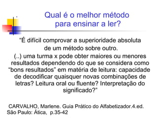 .
“É difícil comprovar a superioridade absoluta
de um método sobre outro.
(..) uma turma x pode obter maiores ou menores
resultados dependendo do que se considera como
“bons resultados” em matéria de leitura: capacidade
de decodificar quaisquer novas combinações de
letras? Leitura oral ou fluente? Interpretação do
significado?”
CARVALHO, Marlene. Guia Prático do Alfabetizador.4.ed.
São Paulo: Ática, p.35-42
Qual é o melhor método
para ensinar a ler?
 