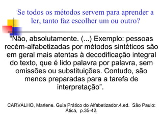 Se todos os métodos servem para aprender a
ler, tanto faz escolher um ou outro?
“Não, absolutamente. (...) Exemplo: pessoas
recém-alfabetizadas por métodos sintéticos são
em geral mais atentas à decodificação integral
do texto, que é lido palavra por palavra, sem
omissões ou substituições. Contudo, são
menos preparadas para a tarefa de
interpretação”.
CARVALHO, Marlene. Guia Prático do Alfabetizador.4.ed. São Paulo:
Ática, p.35-42.
 