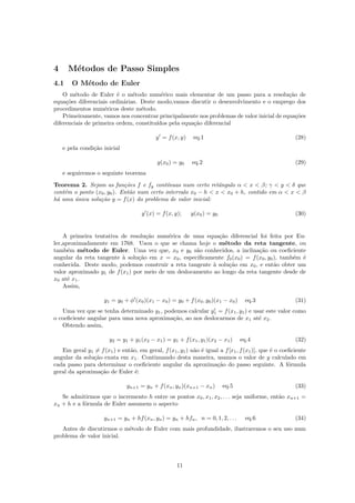 4 M´etodos de Passo Simples
4.1 O M´etodo de Euler
O m´etodo de Euler ´e o m´etodo num´erico mais elementar de um passo para a resolu¸c˜ao de
equa¸c˜oes diferenciais ordin´arias. Deste modo,vamos discutir o desenvolvimento e o emprego dos
procedimentos num´ericos deste m´etodo.
Primeiramente, vamos nos concentrar principalmente nos problemas de valor inicial de equa¸c˜oes
diferenciais de primeira ordem, constitu´ıdos pela equa¸c˜ao diferencial
y = f(x, y) eq.1 (28)
e pela condi¸c˜ao inicial
y(x0) = y0 eq.2 (29)
e seguiremos o seguinte teorema
Teorema 2. Sejam as fun¸c˜oes f e fy cont´ınuas num certo retˆangulo α < x < β; γ < y < δ que
cont´em o ponto (x0, y0). Ent˜ao num certo intervalo x0 − h < x < x0 + h, contido em α < x < β
h´a uma ´unica solu¸c˜ao y = f(x) do problema de valor inicial:
y (x) = f(x, y); y(x0) = y0 (30)
A primeira tentativa de resolu¸c˜ao num´erica de uma equa¸c˜ao diferencial foi feita por Eu-
ler,aproximadamente em 1768. Usou o que se chama hoje o m´etodo da reta tangente, ou
tamb´em m´etodo de Euler. Uma vez que, x0 e y0 s˜ao conhecidos, a inclina¸c˜ao ou coeﬁciente
angular da reta tangente `a solu¸c˜ao em x = x0, especiﬁcamente f0(x0) = f(x0, y0), tamb´em ´e
conhecida. Deste modo, podemos construir a reta tangente `a solu¸c˜ao em x0, e ent˜ao obter um
valor aproximado y1 de f(x1) por meio de um deslocamento ao longo da reta tangente desde de
x0 at´e x1.
Assim,
y1 = y0 + φ (x0)(x1 − x0) = y0 + f(x0, y0)(x1 − x0) eq.3 (31)
Uma vez que se tenha determinado y1, podemos calcular y1 = f(x1, y1) e usar este valor como
o coeﬁciente angular para uma nova aproxima¸c˜ao, ao nos deslocarmos de x1 at´e x2.
Obtendo assim,
y2 = y1 + y1(x2 − x1) = y1 + f(x1, y1)(x2 − x1) eq.4 (32)
Em geral y1 = f(x1) e ent˜ao, em geral, f(x1, y1) n˜ao ´e igual a f[x1, f(x1)], que ´e o coeﬁciente
angular da solu¸c˜ao exata em x1. Continuando desta maneira, usamos o valor de y calculado em
cada passo para determinar o coeﬁciente angular da aproxima¸c˜ao do passo seguinte. A f´ormula
geral da aproxima¸c˜ao de Euler ´e:
yn+1 = yn + f(xn, yn)(xn+1 − xn) eq.5 (33)
Se admitirmos que o incremento h entre os pontos x0, x1, x2, . . . seja uniforme, ent˜ao xn+1 =
xn + h e a f´ormula de Euler assumem o aspecto
yn+1 = yn + hf(xn, yn) = yn + hfn, n = 0, 1, 2, . . . eq.6 (34)
Antes de discutirmos o m´etodo de Euler com mais profundidade, ilustraremos o seu uso num
problema de valor inicial.
11
 