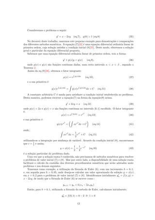 Consideremos o problema a seguir:
y = x − 2xy (eq.7), y(0) = 1 (eq.8) (35)
No decorrer deste trabalho, usaremos este pequeno exemplo para demostra¸c˜oes e compara¸c˜oes
dos diferentes m´etodos num´ericos. A equa¸c˜ao (7)[35] ´e uma equa¸c˜ao diferencial ordin´aria linear de
primeira ordem, cuja solu¸c˜ao satisfaz a condi¸c˜ao inicial (8)[35]. Deste modo, obteremos a solu¸c˜ao
geral e particular da equa¸c˜ao diferencial proposta.
Sabemos que uma equa¸c˜ao diferencial ordin´aria linear de primeira ordem, tem a forma:
y + p(x)y = q(x) (eq.9), (36)
onde p(x) e q(x) s˜ao fun¸c˜oes cont´ınuas dadas, num certo intervalo α < x < β , segundo o
Teorema 2;
Assim da eq.(9)[36], obtemos o fator integrante:
µ(x) = e
R
p(x)dx
(eq.10), (37)
e a sua primitiva ´e:
y(x)e
R
p(x)dx
= q(x)e
R
p(x)dx
dx + C (eq.11) (38)
A constante arbitr´aria C ´e usada para satisfazer a condi¸c˜ao inicial estabelecida no problema.
Desta maneira, podemos escrever a equa¸c˜ao(7) na forma da equa¸c˜ao(9) acima.
y + 2xy = x (eq.12) (39)
onde p(x) = 2x e q(x) = x s˜ao fun¸c˜oes cont´ınuas no intervalo [0, 1] escolhido. O fator integrante
´e:
µ(x) = e
R
2xdx
= ex2
(eq.13) (40)
e sua primitiva ´e:
y(x)ex2
= xex2
dx + C (eq.14) (41)
onde;
xex2
dx =
1
2
ex2
+ C (eq.15) (42)
utilizando-se a integra¸c˜ao por mudan¸ca de vari´avel. Atrav´es da condi¸c˜ao inicial (8), encontramos
que c = 1
2 e assim;
y = φ(x) =
1
2
+
1
2
e−x2
(eq.16) (43)
´e a solu¸c˜ao particular do problema dado.
Uma vez que a solu¸c˜ao exata ´e conhecida, n˜ao precisamos de m´etodos num´ericos para resolver
o problema de valor inicial (7) e (8). Mas por outro lado, a disponibilidade de uma solu¸c˜ao exata
facilitar´a o c´alculo da exatid˜ao dos diversos procedimentos num´ericos que ser˜ao adotados neste
problema e nos demais seguintes.
Tomemos como exemplo, a utiliza¸c˜ao da f´ormula de Euler (6), com um incremento h = 0, 1;
e, em seguida para h = 0, 05, onde deseja-se calcular um valor aproximado da solu¸c˜ao y = φ(x)
em x = 0, 2 para o problema de valor inicial (7) e (8). Identiﬁcamos inicialmente yn = f(x, y) =
x − 2xy, de modo que a f´ormula de Euler (6) se escreve como :
yn+1 = yn + h(xn − 2xnyn)
Ent˜ao, para h = 0, 1, utilizando a f´ormula do m´etodo de Euler, calculamos inicialmente,
y0 = f(0, 1) = 0 − 2 · 0 · 1 = 0
12
 