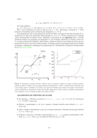 ent˜ao,
y1 = y0 + hf(0, 1) = 1 + (0, 1) · 0 = 1
Na etapa seguinte,
y2 = y1 + hf(x1, y1) = 1 + (0, 1)f(0, 1; 1) = 1 + (0, 1) · (0, 1 − 2 · 0, 1 · 1) = 1 + (0, 1) · (−0, 1) = 0, 99.
Isto ´e uma estimativa do valor de y(0, 2) com x = 0, 2. Entretanto, tomando h = 0, 05,
tornam-se necess´arias quatro itera¸c˜oes para chegarmos a x = 0, 2.
Se prosseguirmos com a aproxima¸c˜ao do m´etodo de Euler, ao longo do intervalo desejado [0, 1],
obedecendo os valores de incremento determinados h = 0, 1 e h = 0, 05, encontraremos os demais
valores aproximados da solu¸c˜ao exata. Seguindo a elabora¸c˜ao de um algoritmo para o m´etodo
(podendo utilizar um programa em linguagem C, por exemplo) obteremos os demais valores de
xn ao longo do intervalo analisado. Desta forma, podemos construir uma tabela de dados que nos
permitir´a estruturar, para uma melhor an´alise, `as demais solu¸c˜oes aproximadas.[Para uma melhor
introdu¸c˜ao a algoritmos e linguagens de programa¸c˜ao ler ”Aprendendo a Programar Programando
em C”] (Evaristo, 2001)
Figura 8: Ilustra¸c˜ao do m´etodo de Euler. Observe como se comporta o gr´aﬁco em rela¸c˜ao a solu¸c˜ao num´erica
(m´etodo de Euler) e anal´ıtica de uma equa¸c˜ao diferencial ordin´aria de 1a ordem. O m´etodo pode ser aplicado com
o uso de l´apis, papel e calculadora. No entanto, este processo ´e fastidioso pelo n´umero de itera¸c˜oes. Seu desenvol-
vimento utilizando um computador ´e muito mais simples. Repare que o valor do passo ´e escolhido considerando-se
o erro desejado. O erro no m´etodo de Euler ´e da ordem de O(h2).
ALGORITMO DO M´ETODO DE EULER
• No intervalo , selecione os pontos x0 < x1 < . . . < xn = x0 + nh com um incremento
h = (x0+nh)−x0
n entre eles.
• Calcule a aproxima¸c˜ao x1 de φ(x1) usando a f´ormula descrita pelo m´etodo x1 = x0 +
hf(x0, y0)
• Agora, calcule a aproxima¸c˜ao x2 de φ(x2) usando novamente a f´ormula descrita pelo m´etodo
x2 = x1 + hf(x1, y1)
• Continue o processo e obtenha as aproxima¸c˜oes x3, x4, . . . , xn usando sucessivamente a f´or-
mula xn+1 = xn + hf(xn, yn) ao longo do intervalo [x0, x0 + nh].
13
 
