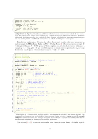 ¨§ ¤
1 Entre com a funcao f(x, y) .
2 Entre com os v a l o r e s i n i c i a i s x0 e y0 .
3 Entre com o passo h .
4 Enquanto xn  xfinal Execute :
5 Escreva n, xn, yn .
6 Avalie xn+1 = xn + h .
7 Avalie yn+1 = yn + h · f(xn, yn) .
8 Faca xn = xn+1 e yn = yn+1
9 Fim.
 ©¦ ¥
C´odigo Fonte 1: Algoritmo Simpliﬁcado do M´etodo de Euler, tamb´em conhecido como m´etodo da reta secante.
´E um dos m´etodos mais antigos que se conhece para a solu¸c˜ao de equa¸c˜oes diferenciais ordin´arias. Problemas
pr´aticos n˜ao devem ser resolvidos com o m´etodo de Euler. Existem outros m´etodos que proporcionam resultados
com uma melhor precis˜ao e estabilidade se comparados ao m´etodo de Euler para o mesmo passo.
Para ilustrar ainda mais a obten¸c˜ao dos valores do exemplo padr˜ao, exibiremos uma pequena
implementa¸c˜ao do M´etodo de Euler em C++ [C´odigo Fonte 2]. Observe que neste exemplo de
codiﬁca¸c˜ao utilizamos h = 0.001 apenas a t´ıtutlo explorat´orio. Na tabela de valores utilizamos a
equa¸c˜ao y = x − 2xy, y(0) = 1 que possibilitou gerar os demais valores aproximados xn ao longo
do intervalo em [0, 1] com valores de incrementos h = 0, 1 e h = 0, 05.
 ¨§ ¤
1 #i n c l u d e cmath
2 #i n c l u d e c s t d l i b 
3 #i n c l u d e iostream
4
5 /∗ Solucao y(x) da equacao − Definicao da funcao ∗/
6 double y ( double x ) { return . . . }
7
8 /∗ A funcao f(x, y) ∗/
9 double f ( double x , double y ) { return . . . }
10
11 /∗ Funcao P r i n c i p a l do Programa ∗/
12 int main( int argc , char∗ argv [ ] )
13 {
14 double xn , xn1 , xmax ; /∗ v a r i a v e i s xn e xn+1 ∗/
15 double yn , yn1 ; /∗ v a r i a v e i s yn e yn+1 ∗/
16 double y0 , x0 ; /∗ v a l o r e s i n i c i a i s de y e x ∗/
17 double h ; /∗ passo ∗/
18 int n ;
19
20 x0 = 0 . 0 ; /∗ v a lo r i n c i a l para x ∗/
21 y0 = 1 . 0 ; /∗ v a lo r i n i c i a l para y ∗/
22 xmax = 2 . 0 ; /∗ v a lo r maximo para x ∗/
23 h = 0 . 0 0 1 ; /∗ o v a l or do passo ∗/
24 xn = t0 ;
25 yn = y0 ;
26 n = 0 ; /∗ numero de i t e r a c o e s ∗/
27 while ( xn  xmax)
28 {
29 /∗ Escreva os v a l o r e s das v a r i a v e i s ∗/
30 std : : cout  n    t   xn    t   yn    t   y ( xn )  std : : endl ;
31
32 /∗ Estime yn+1 pelo metodo de Euler ∗/
33 yn1 = yn + h∗ f ( xn , yn ) ;
34 xn1 = xn + h ;
35
36 /∗ Atribua os v a l o r e s para a proxima i t e r a c a o ∗/
37 n = n + 1 ;
38 yn = yn1 ;
39 xn = xn1 ;
40 }
41
42 /∗ Termino do programa ∗/
43 return EXIT SUCCESS ;
44 }
 ©¦ ¥
C´odigo Fonte 2: Exemplo de um programa em C++ para a solu¸c˜ao de uma EDO pelo m´etodo de Euler. Este
programa foi escrito apenas com intuito did´atico, o uso de outras t´ecnicas inerentes a linguagem como Orienta¸c˜ao
`a Objetos, deﬁni¸c˜ao de classes para avalia¸c˜ao de fun¸c˜oes, Objetos-Fun¸c˜ao e o pr´oprio uso da STL podem dar um
semblante mais proﬁssional ao pequeno trecho de c´odigo apresentado.
Nas tabelas [1] e [2], os valores encontrados para a solu¸c˜ao exata, foram calculados a partir
14
 