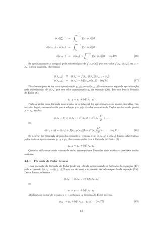 φ(x)|xn+1
xn
=
xn+1
xn
f[x, φ(x)]dt
φ(xn+1) − φ(xn) =
xn+1
xn
f[x, φ(x)]dt
φ(xn+1) = φ(xn) +
xn+1
xn
f[x, φ(x)]dt (eq.19) (46)
Se aproximarmos a integral, pela substitui¸c˜ao de f[x, φ(x)] por seu valor f[xn, φ(xn)] em x =
xn. Desta maneira, obteremos :
φ(xn+1) ∼= φ(xn) + f[xn, φ(xn)](xn+1 − xn)
φ(xn+1) = φ(xn) + hf[xn, φ(xn)] (eq.20) (47)
Finalmente para se ter uma aproxima¸c˜ao yn+1 para φ(xn+1) fazemos uma segunda aproxima¸c˜ao
pela substitui¸c˜ao de φ(xn) por seu valor aproximado yn na equa¸c˜ao (20). Isto nos leva `a f´ormula
de Euler (6)
yn+1 = yn + hf(xn, yn)
Pode-se obter uma f´ormula mais exata, se a integral for aproximada com maior exatid˜ao. Em
terceiro lugar, vamos admitir que a solu¸c˜ao y = φ(x) tenha uma s´erie de Taylor em torno do ponto
x = xn, ent˜ao :
φ(xn + h) = φ(xn) + φ (xn)h + φ (xn)
h2
2!
+ . . .
ou
φ(xn + h) = φ(xn) + f[xn, φ(xn)]h + φ (xn)
h2
2!
+ . . . (eq.21) (48)
Se a s´erie for truncada depois dos primeiros termos, e se φ(xn+1) e φ(xn) forem substitu´ıdas
pelos valores aproximados yn+1 e yn obteremos outra vez a f´ormula de Euler (6) :
yn+1 = yn + hf(xn, yn)
Quando utilizamos mais termos da s´erie, conseguimos f´ormulas mais exatas e precis˜oes muito
maiores.
4.1.1 F´ormula de Euler Inversa
Uma variante da f´ormula de Euler pode ser obtida aproximando a derivada da equa¸c˜ao (17)
pela express˜ao [φ(xn) − φ(xn−1)]/h em vez de usar a express˜ao do lado esquerdo da equa¸c˜ao (18).
Desta forma, obtemos :
φ(xn) − φ(xn−1) ∼= hf(xn, yn)
ou
yn = yn−1 + hf(xn, yn)
Mudando o ind´ıce de n para n + 1, obtemos a f´ormula de Euler inversa
yn+1 = yn + hf(xn+1, yn+1) (eq.22) (49)
17
 