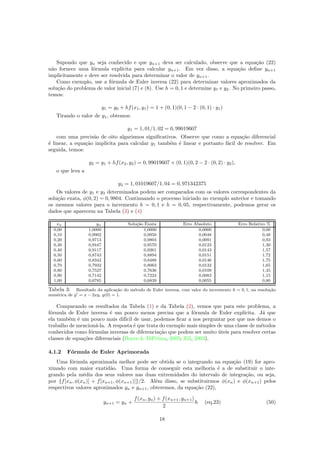 Supondo que yn seja conhecido e que yn+1 deva ser calculado, observe que a equa¸c˜ao (22)
n˜ao fornece uma f´ormula expl´ıcita para calcular yn+1. Em vez disso, a equa¸c˜ao deﬁne yn+1
implicitamente e deve ser resolvida para determinar o valor de yn+1.
Como exemplo, use a f´ormula de Euler inversa (22) para determinar valores aproximados da
solu¸c˜ao do problema de valor inicial (7) e (8). Use h = 0, 1 e determine y1 e y2. No primeiro passo,
temos:
y1 = y0 + hf(x1, y1) = 1 + (0, 1)(0, 1 − 2 · (0, 1) · y1)
Tirando o valor de y1, obtemos:
y1 = 1, 01/1, 02 = 0, 99019607
com uma precis˜ao de oito algarismos signiﬁcativos. Observe que como a equa¸c˜ao diferencial
´e linear, a equa¸c˜ao impl´ıcita para calcular y1 tamb´em ´e linear e portanto f´acil de resolver. Em
seguida, temos:
y2 = y1 + hf(x2, y2) = 0, 99019607 + (0, 1)(0, 2 − 2 · (0, 2) · y2),
o que leva a
y2 = 1, 01019607/1, 04 = 0, 971342375
Os valores de y1 e y2 determinados podem ser comparados com os valores correspondentes da
solu¸c˜ao exata, φ(0, 2) = 0, 9804. Continuando o processo iniciado no exemplo anterior e tomando
os mesmos valores para o incremento h = 0, 1 e h = 0, 05, respectivamente, podemos gerar os
dados que aparecem na Tabela (3) e (4)
xn yn Solu¸c˜ao Exata Erro Absoluto Erro Relativo %
0,00 1,0000 1,0000 0,0000 0,00
0,10 0,9902 0,9950 0,0048 0,48
0,20 0,9713 0,9804 0,0091 0,93
0,30 0,9447 0,9570 0,0123 1,30
0,40 0,9117 0,9261 0,0143 1,57
0,50 0,8743 0,8894 0,0151 1,72
0,60 0,8342 0,8488 0,0146 1,75
0,70 0,7932 0,8063 0,0132 1,65
0,80 0,7527 0,7636 0,0109 1,45
0,90 0,7142 0,7224 0,0083 1,15
1,00 0,6785 0,6839 0,0055 0,80
Tabela 3: Resultado da aplica¸c˜ao do m´etodo de Euler inversa, com valor do incremento h = 0, 1, na resolu¸c˜ao
num´erica de y = x − 2xy, y(0) = 1.
Comparando os resultados da Tabela (1) e da Tabela (2), vemos que para este problema, a
f´ormula de Euler inversa ´e um pouco menos precisa que a f´ormula de Euler expl´ıcita. J´a que
ela tamb´em ´e um pouco mais dif´ıcil de usar, podemos ﬁcar a nos perguntar por que nos demos o
trabalho de mencion´a-la. A resposta ´e que trata do exemplo mais simples de uma classe de m´etodos
conhecidos como f´ormulas inversas de diferencia¸c˜ao que podem ser muito ´uteis para resolver certas
classes de equa¸c˜oes diferenciais (Boyce  DiPrima, 2005; Zill, 2003).
4.1.2 F´ormula de Euler Aprimorada
Uma f´ormula aproximada melhor pode ser obtida se o integrando na equa¸c˜ao (19) for apro-
ximado com maior exatid˜ao. Uma forma de conseguir esta melhoria ´e a de substituir o inte-
grando pela m´edia dos seus valores nas duas extremidades do intervalo de integra¸c˜ao, ou seja,
por {f[xn, φ(xn)] + f[xn+1, φ(xn+1)]}/2. Al´em disso, se substituirmos φ(xn) e φ(xn+1) pelos
respectivos valores aproximados yn e yn+1, obteremos, da equa¸c˜ao (22),
yn+1 = yn +
f(xn, yn) + f(xn+1, yn+1)
2
h (eq.23) (50)
18
 