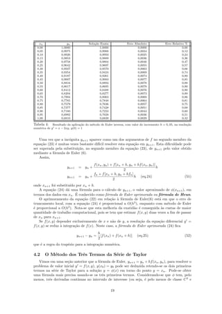 xn yn Solu¸c˜ao Exata Erro Absoluto Erro Relativo %
0,00 1,0000 1,0000 0,0000 0,00
0,05 0,9975 0,9988 0,0024 0,12
0,10 0,9926 0,9950 0,0025 0,24
0,15 0,9853 0,9889 0,0036 0,36
0,20 0,9758 0,9804 0,0046 0,47
0,25 0,9642 0,9697 0,0055 0,57
0,30 0,9507 0,9570 0,0063 0,66
0,35 0,9354 0,9424 0,0069 0,74
0,40 0,9187 0,9261 0,0074 0,80
0,45 0,9007 0,9083 0,0077 0,85
0,50 0,8816 0,8894 0,0078 0,88
0,55 0,8617 0,8695 0,0078 0,90
0,60 0,8412 0,8488 0,0076 0,90
0,65 0,8204 0,8277 0,0073 0,89
0,70 0,7994 0,8063 0,0069 0,86
0,75 0,7785 0,7848 0,0064 0,81
0,80 0,7579 0,7636 0,0057 0,75
0,85 0,7377 0,7428 0,0051 0,68
0,90 0,7180 0,7224 0,0044 0,60
0,95 0,6992 0,7028 0,0036 0,51
1,00 0,6810 0,6839 0,0029 0,42
Tabela 4: Resultado da aplica¸c˜ao do m´etodo de Euler inversa, com valor do incremento h = 0, 05, na resolu¸c˜ao
num´erica de y = x − 2xy, y(0) = 1
Uma vez que a inc´ognita yn+1 aparece como um dos argumentos de f no segundo membro da
equa¸c˜ao (23) ´e muitas vezes bastante dif´ıcil resolver esta equa¸c˜ao em yn+1. Esta diﬁculdade pode
ser superada pela substitui¸c˜ao, no segundo membro da equa¸c˜ao (23), de yn+1 pelo valor obtido
mediante a f´ormula de Euler (6).
Assim,
yn+1 = yn +
f(xn, yn) + f[xn + h, yn + hf(xn, yn)]
2
h
yn+1 = yn +
fn + f[xn + h, yn + hfn]
2
h (eq.24) (51)
onde xn+1 foi substitu´ıdo por xn + h.
A equa¸c˜ao (24) d´a uma f´ormula para o c´alculo de yn+1, o valor aproximado de φ(xn+1), em
termos dos dados em xn. ´E conhecido como f´ormula de Euler aprimorada ou f´ormula de Heun.
O aprimoramento da equa¸c˜ao (22) em rela¸c˜ao `a f´ormula de Euler(6) est´a em que o erro de
truncamento local, com a equa¸c˜ao (24) ´e proporcional a O(h3
), enquanto com m´etodo de Euler
´e proporcional a O(h2
). Nota-se que esta melhoria da exatid˜ao ´e conseguida `as custas de maior
quantidade de trabalho computacional, pois se tem que estimar f(x, y) duas vezes a ﬁm de passar
de xn para xn+1.
Se f(x, y) depender exclusivamente de x e n˜ao de y, a resolu¸c˜ao da equa¸c˜ao diferencial y =
f(x, y) se reduz `a integra¸c˜ao de f(x). Neste caso, a f´ormula de Euler aprimorada (24) ﬁca
yn+1 − yn =
h
2
[f(xn) + f(xn + h)] (eq.25) (52)
que ´e a regra do trap´ezio para a integra¸c˜ao num´erica.
4.2 O M´etodo dos Trˆes Termos da S´erie de Taylor
Vimos em uma se¸c˜ao anterior que a f´ormula de Euler, yn+1 = yn + hf(xn, yn), para resolver o
problema de valor inicial y = f(x, y), y(x0) = y0 pode ser deduzida retendo-se os dois primeiros
termos na s´erie de Taylor para a solu¸c˜ao y = φ(x) em torno do ponto y = xn. Pode-se obter
uma f´ormula mais precisa usando-se os trˆes primeiros termos. Considerando-se que φ tem, pelo
menos, trˆes derivadas cont´ınuas no intervalo de interesse (ou seja, ´e pelo menos de classe C3
e
19
 