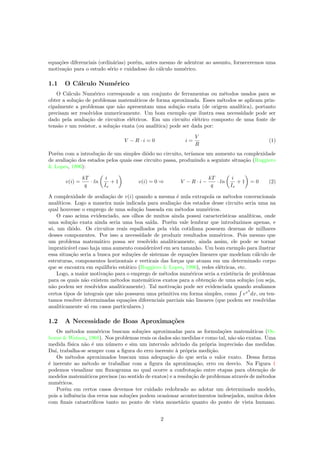 equa¸c˜oes diferenciais (ordin´arias) por´em, antes mesmo de adentrar ao assunto, forneceremos uma
motiva¸c˜ao para o estudo s´erio e cuidadoso do c´alculo num´erico.
1.1 O C´alculo Num´erico
O C´alculo Num´erico corresponde a um conjunto de ferramentas ou m´etodos usados para se
obter a solu¸c˜ao de problemas matem´aticos de forma aproximada. Esses m´etodos se aplicam prin-
cipalmente a problemas que n˜ao apresentam uma solu¸c˜ao exata (de origem anal´ıtica), portanto
precisam ser resolvidos numericamente. Um bom exemplo que ilustra essa necessidade pode ser
dado pela avalia¸c˜ao de circuitos el´etricos. Em um circuito el´etrico composto de uma fonte de
tens˜ao e um resistor, a solu¸c˜ao exata (ou anal´ıtica) pode ser dada por:
V − R · i = 0 i =
V
R
(1)
Por´em com a introdu¸c˜ao de um simples diˆodo no circuito, ter´ıamos um aumento na complexidade
de avalia¸c˜ao dos estados pelos quais esse circuito passa, produzindo a seguinte situa¸c˜ao (Ruggiero
& Lopes, 1996):
v(i) =
kT
q
· ln
i
Is
+ 1 v(i) = 0 ⇒ V − R · i −
kT
q
· ln
i
Is
+ 1 = 0 (2)
A complexidade de avalia¸c˜ao de v(i) quando a mesma ´e nula extrapola os m´etodos convencionais
anal´ıticos. Logo a maneira mais indicada para avalia¸c˜ao dos estados desse circuito seria uma na
qual houvesse o emprego de uma solu¸c˜ao baseada em m´etodos num´ericos.
O caso acima evidenciado, aos olhos de muitos ainda possui caracter´ısticas anal´ıticas, onde
uma solu¸c˜ao exata ainda seria uma boa sa´ıda. Por´em vale lembrar que introduzimos apenas, e
s´o, um diˆodo. Os circuitos reais espalhados pela vida cotidiana possuem dezenas de milhares
desses componentes. Por isso a necessidade de produzir resultados num´ericos. Pois mesmo que
um problema matem´atico possa ser resolvido analiticamente, ainda assim, ele pode se tornar
impratic´avel caso haja uma aumento consider´avel em seu tamanho. Um bom exemplo para ilustrar
essa situa¸c˜ao seria a busca por solu¸c˜oes de sistemas de equa¸c˜oes lineares que modelam c´alculo de
estruturas, componentes horizontais e verticais das for¸cas que atuam em um determinado corpo
que se encontra em equil´ıbrio est´atico (Ruggiero & Lopes, 1996), redes el´etricas, etc.
Logo, a maior motiva¸c˜ao para o emprego de m´etodos num´ericos seria a existˆencia de problemas
para os quais n˜ao existem m´etodos matem´aticos exatos para a obten¸c˜ao de uma solu¸c˜ao (ou seja,
n˜ao podem ser resolvidos analiticamente). Tal motiva¸c˜ao pode ser evidenciada quando avaliamos
certos tipos de integrais que n˜ao possuem uma primitiva em forma simples, como ex2
dx, ou ten-
tamos resolver determinadas equa¸c˜oes diferenciais parciais n˜ao lineares (que podem ser resolvidas
analiticamente s´o em casos particulares.)
1.2 A Necessidade de Boas Aproxima¸c˜oes
Os m´etodos num´ericos buscam solu¸c˜oes aproximadas para as formula¸c˜oes matem´aticas (Os-
borne & Watson, 1968). Nos problemas reais os dados s˜ao medidas e como tal, n˜ao s˜ao exatas. Uma
medida f´ısica n˜ao ´e um n´umero e sim um intervalo advindo da pr´opria imprecis˜ao das medidas.
Da´ı, trabalha-se sempre com a ﬁgura do erro inerente `a pr´opria medi¸c˜ao.
Os m´etodos aproximados buscam uma adequa¸c˜ao do que seria o valor exato. Dessa forma
´e inerente ao m´etodo se trabalhar com a ﬁgura da aproxima¸c˜ao, erro ou desvio. Na Figura 1
podemos visualizar um ﬂuxograma no qual ocorre a confrota¸c˜ao entre etapas para obten¸c˜ao de
modelos matem´aticos precisos (no sentido de exatos) e a resolu¸c˜ao de problemas atrav´es de m´etodos
num´ericos.
Por´em em certos casos devemos ter cuidado redobrado ao adotar um determinado modelo,
pois a inﬂuˆencia dos erros nas solu¸c˜oes podem ocasionar acontecimentos indesejados, muitos deles
com ﬁnais catastr´oﬁcos tanto no ponto de vista monet´ario quanto do ponto de vista humano.
2
 