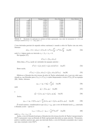 xn yn Solu¸c˜ao Exata Erro Absoluto Erro Relativo %
0,00 1,0000 1,0000 0,0000 0,00
0,10 0,9950 0,9950 0,0000 0,00
0,20 0,9803 0,9804 0,0001 0,10
0,30 0,9569 0,9570 0,0001 0,01
0,40 0,9260 0,9261 0,0001 0,01
0,50 0,8894 0,8894 0,0000 0,00
0,60 0,8545 0,8488 0,0057 0,67
0,70 0,8114 0,8063 0,0051 0,63
0,80 0,7682 0,7636 0,0046 0,60
0,90 0,7264 0,7224 0,0040 0,55
1,00 0,6875 0,6839 0,0036 0,52
Tabela 5: Resultado da aplica¸c˜ao do m´etodo de Euler aprimorado, com valor do incremento h = 0, 1, na
resolu¸c˜ao num´erica de y = x − 2xy, y(0) = 1.
f tem derivadas parciais de segunda ordem cont´ınuas) e usando a s´erie de Taylor com um resto,
obtemos
φ(xn + h) = φ(xn) + φ (xn)h + φ (xn)
h2
2!
+ φ (xn)
h3
3!
(eq.26) (53)
onde xn ´e algum ponto no intervalo xn  xn  xn + h.
Da equa¸c˜ao (17),
φ (xn) = f[xn, φ(xn)]
Al´em disso, φ (xn) pode ser calculado da equa¸c˜ao anterior :
φ (x) = fx[x, φ(x)] + fy[x, φ(x)]φ (x) (eq.27) (54)
Deste modo,
φ (xn) = fx[xn, φ(xn)] + fy[xn, φ(xn)]φ (xn) (eq.28) (55)
Obt´em-se a f´ormula dos trˆes termos da s´erie de Taylor substituindo φ(xn) por seu valor apro-
ximado yn nas f´ormulas para φ (xn) e φ (xn) e ent˜ao desprezando o termo φ (xn)/3! na equa¸c˜ao
(26). Assim, obtemos:
yn+1 = yn + hyn +
h2
2
yn (eq.29) (56)
onde
yn = f(xn, yn) (eq.30) (57)
e
yn = fx(xn, yn) + fy(xn, yn)yn (eq.31) (58)
Assim,
yn+1 = yn + hf(xn, yn) +
h2
2
[fx(xn, yn) + fy(xn, yn)f(xn, yn)] (eq.32) (59)
´E trivial mostrar, considerando-se que φ(xn) = yn, que o erro de f´ormula local en+1 associado
`a f´ormula |exata − aprox| ´e:
en+1 = φ(xn+1) − yn+1 =
1
6
φ (xn)h3
(eq.33) (60)
onde xn  xn  xn + h.
Assim, o erro de f´ormula local para a f´ormula dos trˆes termos da s´erie de Taylor ´e proporcional a
O(h3
) exatamente como na f´ormula de Euler aprimorada discutida na se¸c˜ao anterior. Novamente,
pode-se tamb´em mostrar que, para um intervalo ﬁnito, o erro de f´ormula acumulado n˜ao ´e maior
que uma constante vezes O(h2
).
20
 