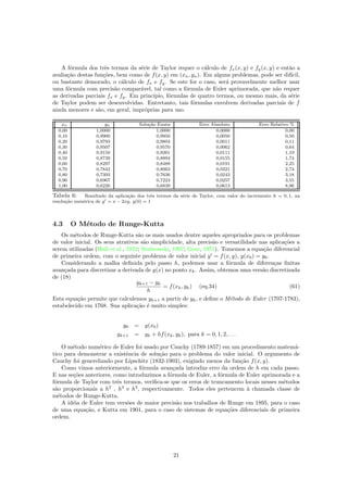 A f´ormula dos trˆes termos da s´erie de Taylor requer o c´alculo de fx(x, y) e fy(x, y) e ent˜ao a
avalia¸c˜ao destas fun¸c˜oes, bem como de f(x, y) em (xn, yn). Em alguns problemas, pode ser dif´ıcil,
ou bastante demorado, o c´alculo de fx e fy. Se este for o caso, ser´a provavelmente melhor usar
uma f´ormula com precis˜ao compar´avel, tal como a f´ormula de Euler aprimorada, que n˜ao requer
as derivadas parciais fx e fy. Em princ´ıpio, f´ormulas de quatro termos, ou mesmo mais, da s´erie
de Taylor podem ser desenvolvidas. Entretanto, tais f´ormulas envolvem derivadas parciais de f
ainda menores e s˜ao, em geral, impr´oprias para uso.
xn yn Solu¸c˜ao Exata Erro Absoluto Erro Relativo %
0,00 1,0000 1,0000 0,0000 0,00
0,10 0,9900 0,9950 0,0050 0,50
0,20 0,9793 0,9804 0,0011 0,11
0,30 0,9507 0,9570 0,0062 0,64
0,40 0,9150 0,9261 0,0111 1,19
0,50 0,8739 0,8894 0,0155 1,74
0,60 0,8297 0,8488 0,0191 2,25
0,70 0,7842 0,8063 0,0221 2,74
0,80 0,7393 0,7636 0,0243 3,18
0,90 0,6967 0,7224 0,0257 3,55
1,00 0,6226 0,6839 0,0613 8,96
Tabela 6: Resultado da aplica¸c˜ao dos trˆes termos da s´erie de Taylor, com valor do incremento h = 0, 1, na
resolu¸c˜ao num´erica de y = x − 2xy, y(0) = 1
4.3 O M´etodo de Runge-Kutta
Os m´etodos de Runge-Kutta s˜ao os mais usados dentre aqueles apropriados para os problemas
de valor inicial. Os seus atrativos s˜ao simplicidade, alta precis˜ao e versatilidade nas aplica¸c˜oes a
serem utilizadas (Hull et al., 1972; Stabrowski, 1997; Gear, 1971). Tomemos a equa¸c˜ao diferencial
de primeira ordem, com o seguinte problema de valor inicial y = f(x, y), y(x0) = y0.
Considerando a malha deﬁnida pelo passo h, podemos usar a f´ormula de diferen¸cas ﬁnitas
avan¸cada para discretizar a derivada de y(x) no ponto xk. Assim, obtemos uma vers˜ao discretizada
de (18)
yk+1 − yk
h
= f(xk, yk) (eq.34) (61)
Esta equa¸c˜ao permite que calculemos yk+1 a partir de yk, e deﬁne o M´etodo de Euler (1707-1783),
estabelecido em 1768. Sua aplica¸c˜ao ´e muito simples:
y0 = y(x0)
yk+1 = yk + hf(xk, yk), para k = 0, 1, 2, . . .
O m´etodo num´erico de Euler foi usado por Cauchy (1789-1857) em um procedimento matem´a-
tico para demonstrar a existˆencia de solu¸c˜ao para o problema do valor inicial. O argumento de
Cauchy foi generelizado por Lipschitz (1832-1903), exigindo menos da fun¸c˜ao f(x, y).
Como vimos anteriormente, a f´ormula avan¸cada introduz erro da ordem de h em cada passo.
E nas se¸c˜oes anteriores, como introduzimos a f´ormula de Euler, a f´ormula de Euler aprimorada e a
f´ormula de Taylor com trˆes termos, veriﬁca-se que os erros de truncamento locais nesses m´etodos
s˜ao proporcionais a h2
, h3
e h3
, respectivamente. Todos eles pertencem `a chamada classe de
m´etodos de Runge-Kutta.
A id´eia de Euler tem vers˜oes de maior precis˜ao nos trabalhos de Runge em 1895, para o caso
de uma equa¸c˜ao, e Kutta em 1901, para o caso de sistemas de equa¸c˜oes diferenciais de primeira
ordem.
21
 