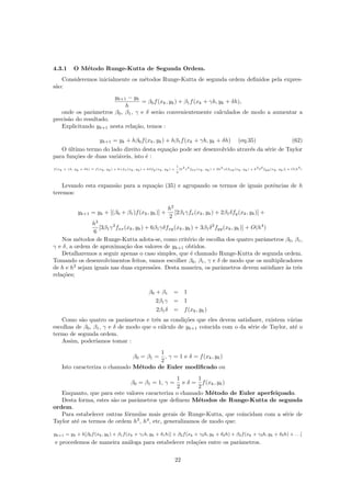 4.3.1 O M´etodo Runge-Kutta de Segunda Ordem.
Consideremos inicialmente os m´etodos Runge-Kutta de segunda ordem deﬁnidos pela expres-
s˜ao:
yk+1 − yk
h
= β0f(xk, yk) + β1f(xk + γh, yk + δh),
onde os parˆametros β0, β1, γ e δ ser˜ao convenientemente calculados de modo a aumentar a
precis˜ao do resultado.
Explicitando yk+1 nesta rela¸c˜ao, temos :
yk+1 = yk + hβ0f(xk, yk) + hβ1f(xk + γh, yk + δh) (eq.35) (62)
O ´ultimo termo do lado direito desta equa¸c˜ao pode ser desenvolvido atrav´es da s´erie de Taylor
para fun¸c˜oes de duas vari´aveis, isto ´e :
f(xk + γh, yk + δh) = f(xk, yk) + hγfx(xk, yk) + hδfy(xk, yk) +
1
2
[h
2
γ
2
fxx(xk, yk) + 2h
2
γδfxy(xk, yk) + h
2
δ
2
fyy(xk, yk)] + O(h
3
)
Levando esta expans˜ao para a equa¸c˜ao (35) e agrupando os termos de iguais potˆencias de h
teremos:
yk+1 = yk + [(β0 + β1)f(xk, yk)] +
h2
2
[2β1γfx(xk, yk) + 2β1δfy(xk, yk)] +
h3
6
[3β1γ2
fxx(xk, yk) + 6β1γδfxy(xk, yk) + 3β1δ2
fyy(xk, yk)] + O(h4
)
Nos m´etodos de Runge-Kutta adota-se, como crit´erio de escolha dos quatro parˆametros β0, β1,
γ e δ, a ordem de aproxima¸c˜ao dos valores de yk+1 obtidos.
Detalharemos a seguir apenas o caso simples, que ´e chamado Runge-Kutta de segunda ordem.
Tomando os desenvolvimentos feitos, vamos escolher β0, β1, γ e δ de modo que os multiplicadores
de h e h2
sejam iguais nas duas express˜oes. Desta maneira, os parˆametros devem satisfazer `as trˆes
rela¸c˜oes;
β0 + β1 = 1
2β1γ = 1
2β1δ = f(xk, yk)
Como s˜ao quatro os parˆametros e trˆes as condi¸c˜oes que eles devem satisfazer, existem v´arias
escolhas de β0, β1, γ e δ de modo que o c´alculo de yk+1 coincida com o da s´erie de Taylor, at´e o
termo de segunda ordem.
Assim, poder´ıamos tomar :
β0 = β1 =
1
2
, γ = 1 e δ = f(xk, yk)
Isto caracteriza o chamado M´etodo de Euler modiﬁcado ou
β0 = β1 = 1, γ =
1
2
e δ =
1
2
f(xk, yk)
Enquanto, que para este valores caracteriza o chamado M´etodo de Euler aperfei¸coado.
Desta forma, estes s˜ao os parˆametros que deﬁnem M´etodos de Runge-Kutta de segunda
ordem.
Para estabelecer outras f´ormulas mais gerais de Runge-Kutta, que coincidam com a s´erie de
Taylor at´e os termos de ordem h3
, h4
, etc, generalizamos de modo que:
yk+1 = yk + h[β0f(xk, yk) + β1f(xk + γ1h, yk + δ1h)] + β2f(xk + γ2h, yk + δ2h) + β2f(xk + γ3h, yk + δ3h) + . . .]
e procedemos de maneira an´aloga para estabelecer rela¸c˜oes entre os parˆametros.
22
 