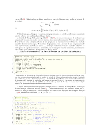 e a eq.(37)[64] ´e idˆentica `aquela obtida usando-se a regra de Simpson para avaliar a integral de
y = f(x);
yn+1
yn
dy =
xn+h
xn
f(x)dx
ou
yn+1 − yn =
h
6
[f(xn) + 4f(xn + h/2) + f(xn + h)]
O fato de a regra de Simpson possuir um erro proporcional a h5
est´a de acordo com o coment´ario
anterior sobre o erro na f´ormula de Runge-Kutta.
A f´ormula de Runge-Kutta, nas eqs.(36)[63] e (37)[64], s˜ao todas de um passo, de modo que s˜ao
amplamente usadas com maior sucesso em uma implementa¸c˜ao num´erica. Um fato interessante
de se realizar, seria a implementa¸c˜ao de um programa de computador que utiliza-se o m´etodo
num´erico descrito nesta se¸c˜ao. A estrutura do programa seria a mesma de um programa usado
para implementar o m´etodo de Euler. A diferen¸ca fundamental estaria na linha referente ao
sexto passo do algoritmo de Euler. Essa linha, ou as intru¸c˜oes contidas na mesma, deveriam ser
substitu´ıdas pelas estruturas do algoritmo de Runge-Kutta.
ALGORITMO DO M´ETODO DE RUNGE-KUTTA DE QUARTA ORDEM (RK4)
 ¨§ ¤
1 Entre com a funcao f(x, y) .
2 Entre com os v a l o r e s i n i c i a i s x0 e y0 .
3 Entre com o v a lo r para o incremento h e o numero de passos n .
4 Escreva x0 e y0 .
5 Desde do passo 1 Ate o passo n Faca .
6 Avalie k1 = f(x, y)
7 Avalie k2 = f(x + 0.5 ∗ h, y + 0.5 ∗ h ∗ k1)
8 Avalie k3 = f(x + 0.5 ∗ h, y + 0.5 ∗ h ∗ k2)
9 Avalie k4 = f(x + h, y + h ∗ k3)
10 Avalie y = y + (h/6) ∗ (k1 + 2 ∗ k2 + 2 ∗ k3 + k4)
11 Avalie x = x + h
12 Escreva x e y .
13 Fim.
 ©¦ ¥
C´odigo Fonte 3: O m´etodo de Runge-Kutta pode ser entendido como um aperfei¸coamento do m´etodo de Euler,
com uma melhor estimativa da derivada da fun¸c˜ao. No m´etodo de Euler a estimativa do valor de yn+1 ´e realizado
com o valor de yn e com a derivada no ponto xn . No m´etodo de Runge-Kutta, busca-se uma melhor estimativa
da derivada com a avalia¸c˜ao da fun¸c˜ao em mais pontos no intervalo [xn, xn+1]. Um m´etodo de Runge-Kutta de
ordem n possui um erro da ordem de O(hn+1). O m´etodo de Runge-Kutta de 4a ordem ´e o mais usado na solu¸c˜ao
num´erica de problemas com equa¸c˜oes diferenciais ordin´arias.
A seguir ser´a apresentado um pequeno exemplo usando o m´etodo de Runge-Kutta na solu¸c˜ao
de uma equa¸c˜ao diferencial [C´odigo Fonte 4]. O passo neste exemplo ser´a reduzido para 0,01s. A
solu¸c˜ao da equa¸c˜ao diferencial ´e encontrada pelo uso iterativo das equa¸c˜oes descritas pela equa¸c˜ao
(37)[64] relacionada aos termos kn1, kn2, kn3 e kn4.
 ¨§ ¤
1 #i n c l u d e cmath
2 #i n c l u d e c s t d l i b 
3 #i n c l u d e iostream
4
5 /∗ Solucao y(x) da equacao − Definicao da funcao ∗/
6 double y ( double x ) { return . . . }
7
8 /∗ A funcao f(x, y) ∗/
9 double f ( double x , double y ) { return . . . }
10
11 /∗ Funcao P r i n c i p a l do Programa ∗/
12 int main( int argc , char∗ argv [ ] )
13 {
14 double xn , xn1 , xmax ; /∗ v a r i a v e i s xn e xn+1 ∗/
15 double yn , yn1 ; /∗ v a r i a v e i s yn e yn+1 ∗/
16 double y0 , t0 ; /∗ v a l o r e s i n i c i a i s de y e x ∗/
17 double h ; /∗ passo ∗/
18 double k1 , k2 , k3 , k4 ; /∗ v a r i a v e i s a u x i l i a r e s ∗/
19 int n ; /∗ numero de i t e r a c o e s ∗/
20
21 x0 = 0 . 0 ; /∗ v a lo r i n c i a l para x ∗/
25
 