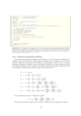 22 y0 = 1 . 0 ; /∗ v a lo r i n i c i a l para y ∗/
23 xmax = 2 . 0 ; /∗ v a lo r maximo para x ∗/
24 h = 0 . 0 1 ; /∗ o v a l or do passo ∗/
25 xn = t0 ;
26 yn = y0 ;
27 n = 0 ; /∗ numero de i t e r a c o e s ∗/
28 while ( xn  xmax)
29 {
30 /∗ Escreva os v a l o r e s das v a r i a v e i s ∗/
31 std : : cout  n    t   xn    t   yn    t   y ( xn )  std : : endl ;
32
33 /∗ a p l i c a o metodo de Runge−Kutta ∗/
34 k1 = h∗ f ( xn , yn ) ;
35 k2 = h∗ f ( xn+h/2 , yn+k1 / 2 . 0 ) ;
36 k3 = h∗ f ( xn+h/2 , yn+k2 / 2 . 0 ) ;
37 k4 = h∗ f ( xn+h , yn+k3 ) ;
38 xn1 = xn + h ;
39 yn1 = yn + ( k1+2∗k2+2∗k3+k4 ) / 6 . 0 ;
40
41 /∗ atribua os v a l o r e s para a proxima i t e r a c a o ∗/
42 n = n + 1 ;
43 xn = xn1 ;
44 yn = yn1 ;
45 }
46
47 /∗ Termino do programa ∗/
48 return EXIT SUCCESS ;
49 }
 ©¦ ¥
C´odigo Fonte 4: Exemplo de um programa em C++ para a solu¸c˜ao de uma equa¸c˜ao diferencial pelo m´etodo de
Runge-Kutta. Comparando-se os resultados da solu¸c˜ao num´erica usando o m´etodo de Euler com os resultados da
solu¸c˜ao usando o m´etodo de Runge-Kutta, observa-se que neste segundo m´etodo a precis˜ao ´e maior, mesmo com o
uso de um passo 10 vezes maior (Press et al., 1988).
4.3.3 O M´etodo de Runge-Kutta-Fehlberg.
Este m´etodo implementa procedimentos para veriﬁcar se o valor do passo de integra¸c˜ao h ´e
adequado. Em cada itera¸c˜ao s˜ao obtidas duas aproxima¸c˜oes para a solu¸c˜ao y(x). Se as duas
respostas satisfazem uma precis˜ao pr´e-estabelecida, a aproxima¸c˜ao ´e aceita. Se n˜ao, o tamanho
do passo de integra¸c˜ao ´e reduzido e uma nova itera¸c˜ao ´e realizada. Se as duas respostas possuem
mais d´ıgitos signiﬁcativos que o requerido, o tamanho do passo de integra¸c˜ao ´e aumentado e uma
nova itera¸c˜ao ´e realizada. Cada itera¸c˜ao requer o c´alculo dos fatores :
f1 = h · f (xi, yi)
f2 = h · f xi +
1
4
h, yi +
1
4
f1
f3 = h · f xi +
3
8
h, yi +
3
32
f1 +
9
32
f2
f4 = h · f xi +
12
13
h, yi +
1932
2197
f1 −
7200
2197
f2 +
7296
2197
f3
f5 = h · f xi + h, yi +
439
216
f1 − 8f2 +
3680
513
f3 −
845
4104
f4
f6 = h · f xi +
1
2
h, yi −
8
27
f1 + 2f2 −
3544
2565
f3 +
1859
4104
f4 −
11
40
f5
Uma aproxima¸c˜ao para y(x) ´e obtida pela equa¸c˜ao:
yi+1 = yi +
256
216
f1 +
1408
2565
f3 +
2197
4104
f4 −
1
5
f5
Uma outra aproxima¸c˜ao, melhor que a primeira, ´e obtida atrav´es da utiliza¸c˜ao da equa¸c˜ao:
26
 