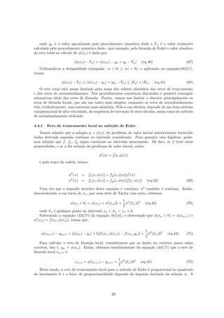 onde yn ´e o valor aproximado pelo procedimento num´erico dado e Yn ´e o valor realmente
calculado pelo procedimento num´erico dado - por exemplo, pela f´ormula de Euler o valor absoluto
do erro total no c´alculo de φ(xn) ´e dado por:
|φ(xn) − Yn| = |φ(xn) − yn + yn − Yn| (eq.40) (67)
Utilizando-se a desigualdade triangular, |a + b| ≤ |a| + |b|, e aplicando na equa¸c˜ao(40)[67],
temos:
|φ(xn) − Yn| ≤ |φ(xn) − yn| + |yn − Yn| ≤ |En| + |Rn| (eq.41) (68)
O erro total est´a assim limitado pela soma dos valores absolutos dos erros de truncamento
e dos erros de arrendondamento. Nos procedimentos num´ericos discutidos ´e poss´ıvel conseguir
estimativas ´uteis dos erros de f´ormula. Por´em, vamos nos limitar a discutir principalmente os
erros de f´ormula locais, que s˜ao um tanto mais simples, enquanto os erros de arrendondamento
tˆem, evidentemente, uma natureza mais aleat´oria. Pois a sua eﬁc´acia, depende de um bom sistema
computacional de alta velocidade, da sequˆencia de execu¸c˜ao de seus c´alculos, assim como do m´etodo
de arrendondamento utilizado.
4.4.1 Erro de truncamento local no m´etodo de Euler
Vamos admitir que a solu¸c˜ao y = φ(x), do problema de valor inicial anteriormente fornecido
tenha derivada segunda cont´ınua no intervalo considerado. Para garantir esta hip´otese, pode-
mos admitir que f, fx, fy sejam cont´ınuas no intervalo mencionado. De fato, se f tiver estas
propriedades, e se φ for solu¸c˜ao do problema de valor inicial, ent˜ao:
φ (x) = f[x, φ(x)]
e pela regra da cadeia, temos:
φ (x) = fx[x, φ(x)] + fy[x, φ(x)]φ (x)
φ (x) = fx[x, φ(x)] + fy[x, φ(x)]f[x, φ(x)] (eq.42) (69)
Uma vez que o segundo membro desta equa¸c˜ao ´e cont´ınuo, φ tamb´em ´e cont´ınua. Ent˜ao,
desenvolvendo φ em torno de xn, por uma s´erie de Taylor com resto, obtemos:
φ(xn + h) = φ(xn) + φ (xn)h +
1
2
φ (xn)h2
(eq.43) (70)
onde xn ´e qualquer ponto no intervalo xn  xn  xn + h.
Subtraindo a equa¸c˜ao (43)[70] da equa¸c˜ao (6)[34], e observando que φ(xn + h) = φ(xn+1) e
φ (xn) = f[xn, φ(xn)], temos que:
φ(xn+1) − yn+1 = [φ(xn) − yn] + h[f(xn, φ(xn)) − f(xn, yn)] +
1
2
φ (xn)h2
(eq.44) (71)
Para calcular o erro de f´ormula local, consideramos que os dados no en´esimo passo est˜ao
corretos, isto ´e, yn = φ(xn). Ent˜ao, obtemos imediatamente da equa¸c˜ao (44)[71] que o erro de
f´ormula local en+1 ´e:
en+1 = φ(xn+1) − yn+1 =
1
2
φ (xn)h2
(eq.45) (72)
Deste modo, o erro de truncamento local para o m´etodo de Euler ´e proporcional ao quadrado
do incremento h e o fator de proporcionalidade depende da segunda derivada da solu¸c˜ao φ. A
28
 