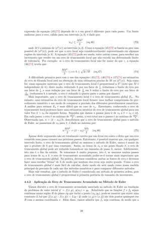 express˜ao da equa¸c˜ao (45)[72] depende de n e em geral ´e diferente para cada passo. Um limite
uniforme para o erro, v´alido para um intervalo [a, b], ´e dado por:
|en| ≤
Mh2
2
(eq.46) (73)
onde M ´e o m´aximo de |φ (x)| no intervalo [a, b]. Como a equa¸c˜ao (45)[72] se baseia no pior caso
poss´ıvel de |φ (x)|, pode ser que o erro local seja consideravelmente superestimado em algumas
regiˆoes do intervalo [a, b]. A equa¸c˜ao (45)[72] pode ser usada, entre outras coisas, para escolher um
incremento que resulte em um erro de truncamento local que n˜ao exceda um determinado limite
de tolerˆancia. Por exemplo: se o erro de truncamento local n˜ao for maior do que ε, a equa¸c˜ao
(46)[73] revela que:
Mh2
2
≤=⇒ h ≤ 2ε/M (eq.47) (74)
A diﬁculdade prim´aria para com o uso das equa¸c˜oes (45)[72], (46)[73] e (47)[74] na estimativa
do erro de f´ormula local est´a na obten¸c˜ao de uma estimativa precisa de M ou |φ (x)|. Seja como
for, essas equa¸c˜oes mostram que o erro de truncamento local ´e proporcional a h2
(note que M ´e
independente de h); deste modo, reduzindo h por um fator de 1
2 , reduzimos o limite do erro por
um fator de 1
4 , e uma redu¸c˜ao por um fator de 1
10 em h reduz o limite do erro por um fator de
1
100 , (reduzimos h `a metade, o erro ´e reduzido `a quarta parte e assim por diante).
Mais importante, que o erro de truncamento local ´e o erro de truncamento global En. No
entanto, uma estimativa do erro de truncamento local fornece uma melhor compreens˜ao do pro-
cedimento num´erico e um modo de comparar a precis˜ao dos diferentes procedimentos num´ericos.
A an´alise para estimar En ´e mais dif´ıcil que no caso de en. Entretanto, conhecendo o erro de
truncamento local podemos fazer uma estimativa intuitiva do erro de truncamento global para um
valor ﬁxo x  x0 da seguinte forma. Suponha que damos n passos para ir de x0 a x = x0 + nh.
Em cada passo, o erro ´e no m´aximo de Mh2
2 ; assim, o erro total nos n passos ´e no m´aximo de Mh2
2 .
Observando que, n = (x − x0)/h, descobrimos que o erro de truncamento global para o m´etodo
de Euler, ao passarmos de x0 para x, ´e dado no m´aximo por:
n
Mh2
2
= (x − x0)
Mh
2
(eq.48) (75)
Apesar deste argumento n˜ao ser totalmente correto por n˜ao levar em conta o efeito que um erro
cometido num passo causar´a nos pr´oximos passos, Entretanto, ´e poss´ıvel mostrar que, em qualquer
intervalo ﬁnito, o erro de truncamento global ao usarmos o m´etodo de Euler, nunca ´e maior do
que o produto de h por uma constante. Assim, ao irmos de x0 a um ponto ﬁxado x, o erro de
truncamento global pode ser reduzido tomando-se um tamanho de passo h, menor. Infelizmente,
isto n˜ao ´e o ﬁm da est´oria. Se tomarmos h muito pequeno, isto ´e, se usarmos muitos passos
para irmos de x0 a x, o erro de truncamento acumulado poder-se-´a tornar mais importante que
o erro de truncamento global. Na pr´atica, devemos considerar ambas as fontes de erro e devemos
fazer uma escolha ”´otima” de h de modo que nenhum dos erros seja muito grande. Como o erro
de truncamento global ´e mais f´acil de calcular, deste modo ele ser´a usado como nossa medida
principal da precis˜ao de cada um dos m´etodos num´ericos e para comparar diferentes m´etodos.
Mais vale ressaltar, que o m´etodo de Euler ´e considerado um m´etodo de primeira ordem, pois
o erro de truncamento global ´e proporcional ´a primeira potˆencia do tamanho do incremento.
4.4.2 Aplica¸c˜ao do Erro de Truncamento Acumulado no M´etodo de Euler
Vamos discutir o erro de truncamento acumulado associado ao m´etodo de Euler na resolu¸c˜ao
do problema de valor inicial y = f(x, y), y(x0) = y0. Admitindo que as fun¸c˜oes f e fy sejam
cont´ınuas numa regi˜ao R do plano xy que inclui o ponto (x0, y0), pode-se mostrar que existe uma
constante L tal que |f(x, y) − f(x, y)|  L|y − y| onde (x, y) e (x, y) s˜ao dois pontos quaisquer em
R com a mesma coordenada x. Al´em disso, vamos admitir que fx seja cont´ınua, de modo que a
29
 