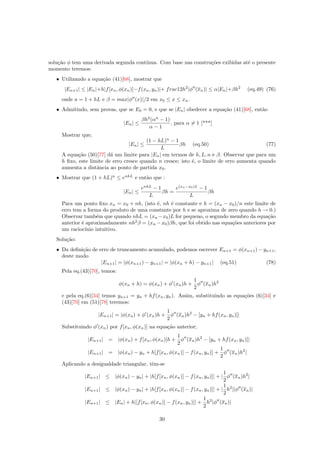solu¸c˜ao φ tem uma derivada segunda cont´ınua. Com base nas constru¸c˜oes exibidas at´e o presente
momento teremos:
• Utilizando a equa¸c˜ao (41)[68], mostrar que
|En+1| ≤ |En|+h|f[xn, φ(xn)]−f(xn, yn)|+ frac12h2
|φ (xn)| ≤ α|En|+βh2
(eq.49) (76)
onde a = 1 + hL e β = max|φ (x)|/2 em x0 ≤ x ≤ xn.
• Admitindo, sem provas, que se E0 = 0, e que se |En| obedecer a equa¸c˜ao (41)[68], ent˜ao
|En| ≤
βh2
(αn
− 1)
α − 1
, para α = 1 [***]
Mostrar que;
|En| ≤
(1 − hL)n
− 1
L
βh (eq.50) (77)
A equa¸c˜ao (50)[77] d´a um limite para |En| em termos de h, L, n e β. Observar que para um
h ﬁxo, este limite de erro cresce quando n cresce; isto ´e, o limite de erro aumenta quando
aumenta a distˆancia ao ponto de partida x0.
• Mostrar que (1 + hL)n
≤ enhL
e ent˜ao que :
|En| ≤
enhL
− 1
L
βh =
e(xn−x0)L
− 1
L
βh
Para um ponto ﬁxo xn = x0 + nh, (isto ´e, nh ´e constante e h = (xn − x0)/n este limite de
erro tem a forma do produto de uma constante por h e se aproxima de zero quando h → 0.)
Observar tamb´em que quando nhL = (xn −x0)L for pequeno, o segundo membro da equa¸c˜ao
anterior ´e aproximadamente nh2
β = (xn −x0)βh, que foi obtido nas equa¸c˜oes anteriores por
um racioc´ınio intuitivo.
Solu¸c˜ao:
• Da deﬁni¸c˜ao de erro de truncamento acumulado, podemos escrever En+1 = φ(xn+1) − yn+1,
deste modo
|En+1| = |φ(xn+1) − yn+1| = |φ(xn + h) − yn+1| (eq.51) (78)
Pela eq.(43)[70], temos:
φ(xn + h) = φ(xn) + φ (xn)h +
1
2
φ (xn)h2
e pela eq.(6)[34] temos yn+1 = yn + hf(xn, yn). Assim, substituindo as equa¸c˜oes (6)[34] e
(43)[70] em (51)[78] teremos:
|En+1| = |φ(xn) + φ (xn)h +
1
2
φ (xn)h2
− [yn + hf(xn, yn)]|
Substituindo φ (xn) por f[xn, φ(xn)] na equa¸c˜ao anterior;
|En+1| = |φ(xn) + f[xn, φ(xn)]h +
1
2
φ (xn)h2
− [yn + hf(xn, yn)]|
|En+1| = |φ(xn) − yn + h[f[xn, φ(xn)] − f(xn, yn)] +
1
2
φ (xn)h2
|
Aplicando a desigualdade triangular, tˆem-se
|En+1| ≤ |φ(xn) − yn| + |h[f[xn, φ(xn)] − f(xn, yn)]| + |
1
2
φ (xn)h2
|
|En+1| ≤ |φ(xn) − yn| + |h[f[xn, φ(xn)] − f(xn, yn)]| + |
1
2
h2
||φ (xn)|
|En+1| ≤ |En| + h|[f[xn, φ(xn)] − f(xn, yn)]| +
1
2
h2
|φ (xn)|
30
 