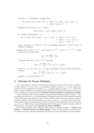 Tomando n = 1; veriﬁquemos a equa¸c˜ao acima:
|E2| ≤ α|E1| + βh2
≤ αβh2
+ βh2
= βh2
(α + 1) = βh2
(α + 1)(α − 1)/(α − 1)
= βh2
(α2
− 1)/(α − 1)
Supondo-se, que vale para n = k − 1, temos:
|Ek| ≤ α|Ek−1| + βh2
≤ βh2
(αk
− 1)/(α − 1)
Por hip´otese, tomemos para n = k;
|Ek+1| ≤ α|Ek| + βh2
≤ αβh2
(αk
− 1)/(α − 1) + βh2
= βh2
[(αk+1
− α)/(α − 1)] + 1
= βh2
(αk+1
− α + α − 1)/(α − 1)
= βh2
(αk+1
− 1)/(α − 1)
Logo, o fato de |Ek+1| ≤ βh2
(αk+1
−1)/(α−1) ´e verdadeiro, assim |En| ≤ βh2
(αn
−1)/(α−1)
tamb´em ´e verdadeiro.
• Mostrar que (1 + hL)n
= enhL
, e ent˜ao que |En| ≤ [enhL
− 1/L]βh = [e(xn−x0)L
− 1/L]βh
sabemos do item anterior que;
|En| ≤
(1 + hL)n
− 1
L
βh
Utilizando, o fato de (1 + hL)n
= enhL
, temos que:
|En| ≤
(1 + hL)n
− 1
L
βh ≤ [e(nh)L
− 1/L]βh
Por´em, xn = x0 +nh ⇒ nh = xn −x0. Assim, substituindo o valor de nh na equa¸c˜ao acima,
obtemos:
|En| ≤
(1 + hL)n
− 1
L
βh ≤ [e(xn−x0)L
− 1/L]βh
Quando; h → 0, temos que |En| → 0.
5 M´etodos de Passos M´ultiplos
At´e o atual momento, vinhamos discutindo procedimentos num´ericos para resolver o problema
de valor inicial y = f(x, y), y(x0) = y0 nos quais os dados no ponto x = xn eram usados para
calcular um valor aproximado da solu¸c˜ao φ(xn+1) no ponto seguinte da rede x = xn+1. Em outros
termos, o valor calculado de φ em qualquer ponto da rede de pontos dependia somente dos dados no
ponto precedente, que denominamos de m´etodos de passo simples ou m´etodos de partida.
A partir de agora, uma vez que se tenham conseguidos valores aproximados da solu¸c˜ao y = φ(x)
em alguns pontos al´em de x0, ´e natural perguntar se n˜ao pode usar parte da informa¸c˜ao conseguida
nestes outros pontos em lugar de se limitar ao valor obtido no ´ultimo ponto para calcular o valor de
f no ponto seguinte. Mais especiﬁcamente, se y1 em x1, y2 em x2, . . . , yn em xn forem conhecidos.
Ent˜ao, surge o seguinte questionamento. Como se pode usar esta informa¸c˜ao a ﬁm de determinar
yn+1 em xn+1? Desta forma, surge m´etodos que usam informa¸c˜ao em mais de um ponto, al´em do
´ultimo de uma rede, denominados m´etodos de passos m´ultiplos.
Em futuros trabalhos iremos descrever dois m´etodos de passos m´ultiplos: o M´etodo de
Adams e o M´etodo Inverso de Diferencia¸c˜ao. Dentro de cada m´etodo, ´e poss´ıvel conse-
guir diferentes graus de precis˜ao, dependendo do n´umero de pontos precedentes que s˜ao utilizados.
32
 