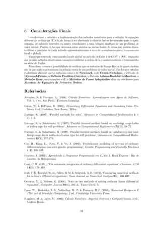 6 Considera¸c˜oes Finais
Introduzimos o estudo e a implementa¸c˜ao dos m´etodos num´ericos para a solu¸c˜ao de equa¸c˜oes
diferenciais ordin´arias (EDO), de forma a ser observada a eﬁc´acia destas ferramentas para a apro-
xima¸c˜ao de solu¸c˜oes inerentes ou muito semelhantes a uma solu¸c˜ao anal´ıtica de um problema de
valor inicial. Por´em, ´e da´ı que devemos estar atentos `as v´arias fontes de erros que podem deses-
tabilizar a precis˜ao de cada m´etodo apresentado(como o erro de arrendondamento, truncamento
local e global).
Vimos que o erro de truncamento local e global no m´etodo de Euler ´e de O(h2
) e O(h), enquanto
nos demais m´etodos observamos varia¸c˜oes conforme a ordem de h, e ainda conforme o truncamento
na s´erie de Taylor.
Al´em disso tivemos a possibilidade de veriﬁcar que os m´etodos de Runge-Kutta de quarta ordem
s˜ao os que mais se aproximam da solu¸c˜ao exata de um problema de valor inicial. Em futuros estudos
poderemos abordar outros m´etodos como o de Newmark, o de Crank-Nicholson, o M´etodo de
Dormand-Prince, o M´etodo Preditor-Corretor, o M´etodo Adams-Bashforth-Moulton, o
M´etodo Gear(para equa¸c˜oes stiﬀ) e M´etodos de Passo Adaptativo al´em do uso desses para
Sistemas de Equa¸c˜oes de Primeira Ordem.
Referˆencias
Arenales, S.  Darezzo, A. (2008), C´alculo Num´erico: Aprendizagem com Apoio de Software,
Vol. 1, 1 ed., S˜ao Paulo: Thomson Learning.
Boyce, W.  DiPrima, R. (2005), Elementary Diﬀerential Equations and Boundary Value Pro-
blems, 8 ed., Hoboken, New Jersey: Wiley.
Burrage, K. (1997), ‘Parallel methods for odes’, Advances in Computational Mathematics 7(1-
2), 1–3.
Burrage, K.  Suhartanto, H. (1997), ‘Parallel iterated method based on multistep runge-kutta
of radau type for stiﬀ problems’, Advances in Computational Mathematics 7(1-2), 59–77.
Burrage, K.  Suhartanto, H. (2000), ‘Parallel iterated methods based on variable step-size mul-
tistep runge-kutta methods of radau type for stiﬀ problems’, Advances in Computational Mathe-
matics 13(3), 257–270.
Cao, H., Kang, L., Chen, Y.  Yu, J. (2000), ‘Evolutionary modeling of systems of ordinary
diﬀerential equations with genetic programming’, Genetic Programming and Evolvable Machines
1(4), 309–337.
Evaristo, J. (2001), Aprendendo a Programar Programando em C, Vol. 1, Book Express - Rio de
Janeiro. 3a Reimpress˜ao.
Gear, C. W. (1971), ‘The automatic integration of ordinary diﬀerential equations’, Commun. ACM
14(3), 176–179.
Hull, T. E., Enright, W. H., Fellen, B. M.  Sedgwick, A. E. (1972), ‘Comparing numerical methods
for ordinary diﬀerential equations’, Siam Journal on Numerical Analysis 9(4), 603–637.
Osborne, M.  Watson, G. (1968), ‘Note on two methods of solving ordinary linear diﬀerential
equations’, Computer Journal 10(4), 383–. Times Cited: 5.
Press, W., Teukolsky, S. A., Vetterling, W. T.  Flannery, B. P. (1988), Numerical Recipes in C
(The Art of Scientiﬁc Computing), 2 ed., Cambridge University Press.
Ruggiero, M.  Lopes, V. (1996), C´alculo Num´erico: Aspectos Te´oricos e Computacionais, 2 ed.,
Makron Books.
33
 