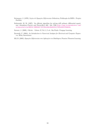 Sotomayor, J. (1979), Li¸c˜oes de Equa¸c˜oes Diferenciais Ordin´arias, Publica¸c˜ao do IMPA - Projeto
Euclides.
Stabrowski, M. M. (1997), ‘An eﬃcient algorithm for solving stiﬀ ordinary diﬀerential equati-
ons’, Simulation Practice and Theory 5(4), 333 – 344. URL http://www.sciencedirect.com/
science/article/B6V19-3SNV443-3/2/4e1e94c6bd30fb117691a3bf0764db3a.
Stewart, J. (2009), C´alculo - Volume II, Vol. 2, 5 ed., S˜ao Paulo: Cengage Learning.
Zarowski, C. (2004), An Introduction to Numerical Analysis for Electrical and Computer Engine-
ers, Wiley Interscience.
Zill, D. (2003), Equa¸c˜oes Diferenciais com Aplica¸c˜oes em Modelagem, Pioneira Thomson Learning.
34
 