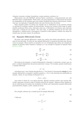 vibra¸c˜oes, economia, ecologia, biomedicina, rea¸c˜oes qu´ımicas, nucleares, etc.
Representam com alta ﬁdelidade sistemas f´ısicos, estat´ısticos e comportamentais dos mais
diferentes tipos e complexidades. Sendo assim, ´e de suma importˆancia o conhecimento de t´ecnicas
de manipula¸c˜ao de tais equa¸c˜oes para uma an´alise detalhada dos sistemas anteriormente citados,
visto que, sua aplica¸c˜ao ´e expandida dentro das mais diversas ´areas da ciˆencia.
Estas equa¸c˜oes podem ter formas t˜ao variadas que se analisarmos as que possuem solu¸c˜ao
ou m´etodos de resolu¸c˜ao anal´ıtica j´a desenvolvidas, veremos que estamos muito longe de poder
modelar problemas f´ısicos reais, esperando assim que a Matem´atica nos forne¸ca uma express˜ao
exata para a solu¸c˜ao de tais objetos. Por outro lado, os m´etodos num´ericos j´a s˜ao bem mais
abrangentes e, quando levam a convergˆencia, ´e poss´ıvel se obter gr´aﬁcos e tabelas com valores de
solu¸c˜ao para um maior n´umero de problemas.
2.1 Equa¸c˜oes Diferenciais Gerais
Em geral, uma equa¸c˜ao diferencial ´e aquela que cont´em uma fun¸c˜ao desconhecida e uma ou
mais de suas derivadas. A ordem de uma equa¸c˜ao diferencial ´e a mesma da derivada mais alta que
ocorre na equa¸c˜ao. Dessa maneira as equa¸c˜oes (3) e (4) visualizadas logo abaixo s˜ao exemplos de
equa¸c˜ao de primeira ordem enquanto a equa¸c˜ao (5) ´e um exemplo de equa¸c˜ao de segunda ordem
(Stewart, 2009).
dP
dt
= kP (3)
dP
dt
= kP · 1 −
P
K
(4)
m ·
d2
x
dt2
= −kx (5)
Em todas as trˆes equa¸c˜oes, a vari´avel independente ´e chamada t e representa o tempo, mas, em
geral, a vari´avel independente n˜ao precisa representar o tempo. Por exemplo, quando consideramos
a equa¸c˜ao diferencial
y = xy (6)
entendemos que y seja a fun¸c˜ao descohecida de x. Uma fun¸c˜ao f ´e denominada solu¸c˜ao de uma
equa¸c˜ao diferencial se a equa¸c˜ao ´e satisfeita quando y = f(x) e suas derivadas s˜ao substitu´ıdas na
equa¸c˜ao. Assim, f ´e uma solu¸c˜ao da Equa¸c˜ao (6) se
f (x) = xf(x) (7)
para todos os valores de x em algum intervalo. Quando tentamos resolver uma equa¸c˜ao dife-
rencial, esperamos encontrar todas as solu¸c˜oes poss´ıveis da equa¸c˜ao. Algumas dessas equa¸c˜oes j´a
s˜ao de conhecimento da maioria dos estudantes de c´alculo, pois representam equa¸c˜oes diferenciais
particularmente simples; a saber, aquelas da forma
y = f(x) (8)
Por exemplo, sabemos que a solu¸c˜ao geral da equa¸c˜ao diferencial
y = x3
(9)
´e dada por
y =
x4
4
+ C (10)
4
 