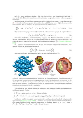 onde C ´e uma constante arbitr´aria. Mas, em geral, resolver uma equa¸c˜ao diferencial n˜ao ´e
uma tarefa f´acil. N˜ao existe uma t´ecnica sistem´atica que nos permita resolver todas as equa¸c˜oes
diferenciais.
Se uma equa¸c˜ao diferencial tem apenas uma vari´avel independente, como ´e o caso das equa¸c˜oes
(3) e (4), ent˜ao ela ´e uma equa¸c˜ao diferencial ordin´aria (EDO), que ser´a o objeto do nosso estudo
neste trabalho. Outros exemplos de equa¸c˜oes diferenciais ordin´arias s˜ao:
dy
dx
= x + y; y = x2
+ y2
; y + (1 − y2
)y = 0 e u + e−u
− eu
= f(x) (11)
Geralmente uma equa¸c˜ao diferencial ordin´aria de ordem n ´e uma equa¸c˜ao da seguinte forma:
F(x, y(x), y (x), y (x), y (x), . . . , yn
(x)) = 0 (12)
onde est˜ao envolvidas a fun¸c˜ao inc´ognita y = y(x) e suas derivadas at´e ordem n, sendo x a
vari´avel independente. A nota¸c˜ao yj
representa a derivada de ordem j da fun¸c˜ao inc´ognita y em
rela¸c˜ao `a vari´avel independente x e pode tamb´em ser representada por dj
y
dxj (Arenales & Darezzo,
2008).
Se a equa¸c˜ao diferencial envolve mais do que uma vari´avel independente ent˜ao ela ´e uma
equa¸c˜ao diferencial parcial, como a equa¸c˜ao
∂2
u
∂x2
+
∂2
u
∂y2
= 0 com u ≡ u(x, y) e
∂2
u
∂2β
(13)
indicando a derivada parcial segunda de u(x, y), em rela¸c˜ao `a vari´avel (β).
Figura 2: Aplica¸c˜oes de Equa¸c˜oes Diferenciais Parciais. Em (A) Equa¸c˜oes Diferenciais Parciais s˜ao aplicadas `as
leis da conserva¸c˜ao da massa, momento e energia que por sua vez s˜ao a base dos fenˆomenos de transporte. Em (B)
Difus˜ao de macromol´eculas e liberta¸c˜ao controlada de medicamentos(Movimento do medicamento atrav´es da pele a
partir do local de aplica¸c˜ao). Em (C) Migra¸c˜ao de c´elulas em material prot´estico vascular(Controle do movimento
de leuc´ocitos em meio material devido a inﬂama¸c˜oes).
Uma solu¸c˜ao de uma equa¸c˜ao diferencial ordin´aria ´e uma fun¸c˜ao da vari´avel independente que
satisfa¸ca a equa¸c˜ao. Assim,
1. dy
dx = ˙y = y tem y(x) = a · ex
, a ∈ R como solu¸c˜ao;
2. u = 0 ´e satisfeita para u(x) = p2(x) onde p2(x) ´e qualquer polinˆomio de grau 2.
Isto ilustra um fato bem geral: uma equa¸c˜ao diferencial possui uma fam´ılia de solu¸c˜oes e n˜ao
apenas uma (Ruggiero & Lopes, 1996). Al´em disso uma equa¸c˜ao diferencial ordin´aria ´e dita linear
se a fun¸c˜ao e suas derivadas aparecem linearmente na equa¸c˜ao. Assim, xy = x − y ´e linear e
y + (1 − y2
)y + y = 0 e u + e−u
= f(x) s˜ao n˜ao lineares.
5
 