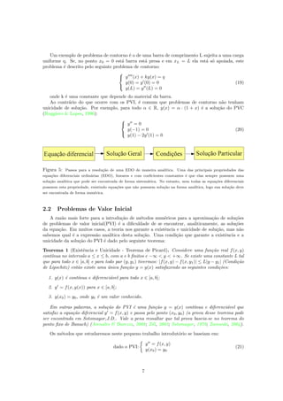 Um exemplo de problema de contorno ´e o de uma barra de comprimento L sujeita a uma carga
uniforme q. Se, no ponto x0 = 0 est´a barra est´a presa e em xL = L ela est´a s´o apoiada, este
problema ´e descrito pelo seguinte problema de contorno:



y (x) + ky(x) = q
y(0) = y (0) = 0
y(L) = y (L) = 0
(19)
onde k ´e uma constante que depende do material da barra.
Ao contr´ario do que ocorre com os PVI, ´e comum que problemas de contorno n˜ao tenham
unicidade de solu¸c˜ao. Por exemplo, para todo α ∈ R, y(x) = α · (1 + x) ´e a solu¸c˜ao do PVC
(Ruggiero & Lopes, 1996):



y = 0
y(−1) = 0
y(1) − 2y (1) = 0
(20)
Figura 5: Passos para a resolu¸c˜ao de uma EDO de maneira anal´ıtica. Uma das principais propriedades das
equa¸c˜oes diferenciais ordin´arias (EDO), lineares e com coeﬁcientes constantes ´e que elas sempre possuem uma
solu¸c˜ao anal´ıtica que pode ser encontrada de forma sistem´atica. No entanto, nem todas as equa¸c˜oes diferenciais
possuem esta propriedade, existindo equa¸c˜oes que n˜ao possuem solu¸c˜ao na forma anal´ıtica, logo sua solu¸c˜ao deve
ser encontrada de forma num´erica.
2.2 Problemas de Valor Inicial
A raz˜ao mais forte para a introdu¸c˜ao de m´etodos num´ericos para a aproxima¸c˜ao de solu¸c˜oes
de problemas de valor inicial(PVI) ´e a diﬁculdade de se encontrar, analiticamente, as solu¸c˜oes
da equa¸c˜ao. Em muitos casos, a teoria nos garante a existˆencia e unicidade de solu¸c˜ao, mas n˜ao
sabemos qual ´e a express˜ao anal´ıtica desta solu¸c˜ao. Uma condi¸c˜ao que garante a existˆencia e a
unicidade da solu¸c˜ao do PVI ´e dado pelo seguinte teorema:
Teorema 1 (Existˆencia e Unicidade - Teorema de Picard). Considere uma fun¸c˜ao real f(x, y)
cont´ınua no intervalo a ≤ x ≤ b, com a e b ﬁnitos e −∞ < y < +∞. Se existe uma constante L tal
que para todo x ∈ [a, b] e para todo par (y, y1) tivermos: |f(x, y) − f(x, y1)| ≤ L|y − y1| (Condi¸c˜ao
de Lipschitz) ent˜ao existe uma ´unica fun¸c˜ao y = y(x) satisfazendo as seguintes condi¸c˜oes:
1. y(x) ´e cont´ınua e diferenci´avel para todo x ∈ [a, b];
2. y = f(x, y(x)) para x ∈ [a, b];
3. y(x0) = y0, onde y0 ´e um valor conhecido.
Em outras palavras, a solu¸c˜ao do PVI ´e uma fun¸c˜ao y = y(x) cont´ınua e diferenci´avel que
satisfaz a equa¸c˜ao diferencial y = f(x, y) e passa pelo ponto (x0, y0) (a prova desse teorema pode
ser encontrada em Sotomayor,J.D.. Vale a pena ressaltar que tal prova baseia-se no teorema do
ponto ﬁxo de Banach) (Arenales & Darezzo, 2008; Zill, 2003; Sotomayor, 1979; Zarowski, 2004).
Os m´etodos que estudaremos neste pequeno trabalho introdut´orio se baseiam em:
dado o PVI:
y = f(x, y)
y(x0) = y0
(21)
7
 