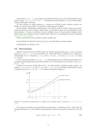 constru´ımos x1, x2, . . . , xn que, embora n˜ao necessariamente, para n´os ser˜ao igualmente espa-
¸cados, ou seja : xi+1 −xi = h, i = 0, 1, . . . , e calculamos as aproxima¸c˜oes yi y(xi) nestes pontos,
usando informa¸c˜oes anteriores.
Se, para calcular yj usamos apenas yj−1 teremos um m´etodo de passo simples ou passo um.
Por´em, se usarmos mais valores, teremos um m´etodo de passo m´ultiplo.
Como estamos trabalhando essencialmente com PVI de primeira ordem, temos uma aproxi-
ma¸c˜ao inicial y(x0) para a solu¸c˜ao. Dessa forma, os m´etodos de passo um s˜ao classiﬁcados como
auto-iniciantes. J´a para os m´etodos de passo m´ultiplo temos de lan¸car m˜ao de alguma estra-
t´egia (como usar m´etodos de passo simples) para obtermos as aproxima¸c˜oes iniciais necess´arias
(Ruggiero & Lopes, 1996).
Outras caracter´ısticas dos m´etodos de passo simples s˜ao:
• necessidade de c´alculo do valor de f(x, y) e suas derivadas em muitos pontos;
• diﬁculdades em estimar o erro.
2.3 Discretiza¸c˜ao
Resolver numericamente um PVI consiste em calcular aproxima¸c˜oes para y = y(x) em pontos
discretos x0, x1, x2, . . . , xN de um intervalo [a, b]. Para discretizar o intervalo [a, b], tomamos N
subintervalos N ≥ 1 e fazemos xn = x0 + nh, n = 0, 1, 2, . . . , N com x0 = a e xN = b, sendo
h = (xN −x0)
N .
A este conjunto de pontos x0, x1, x2, . . . , xN denominamos rede ou malha de pontos discretos e
calculamos aproxima¸c˜oes para y(x) nestes pontos, isto ´e, determinamos yn tal que yn
∼= y(xn), n =
0, 1, 2, . . . , N.
A partir de um ponto inicial dado y(x0) = y0 (valor inicial), calculamos passo a passo, nos
pontos x1 = x0 + h, x2 = x0 + 2h, x3 = x0 + 3h, . . . , xn = x0 + nh, solu¸c˜oes aproximadas yn para
a solu¸c˜ao exata y(xn), n = 0, 1, 2, . . . , N, conforme ilustrado na Figura 6.
Figura 6: O problema da discretiza¸c˜ao e a rela¸c˜ao entre as solu¸c˜oes exatas e num´ericas (Arenales & Darezzo,
2008).
O erro local, cometido nas aproxima¸c˜oes em cada ponto, ´e a diferen¸ca entre o valor exato da
equa¸c˜ao diferencial e eo valor num´erico aproximado em cada um dos pontos do intervalo [a, b], isto
´e:
e(xn) = y(xn) − yn, n = 1, . . . , N (22)
8
 