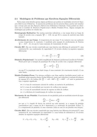 2.4 Modelagem de Problemas que Envolvem Equa¸c˜oes Diferenciais
Nesta se¸c˜ao ser˜ao listados apenas alguns problemas que podem ser modelados atrav´es de Equa-
¸c˜oes Diferenciais Ordin´arias. A maioria dos problemas s˜ao de natureza f´ısica, por´em vale ressaltar
que o escopo para uso das Equa¸c˜oes Diferenciais Ordin´arias ´e ilimitado. Como poder´a ser obser-
vado com os modelos de Dinˆamica Populacional e Modelo Predador-Presa. Alguns exemplos de
modelagem que podem ser citados s˜ao:
Desintegra¸c˜ao Radioativa: Em muitos materiais radioativos, a sua massa decai ao longo do
tempo de acordo com a equa¸c˜ao dM
dt = −kM, em que M ´e a massa do material num dado
instante.
Arrefecimento de um Corpo: A temperatura de um corpo T em contacto com um ambiente
a uma temperatura A, constante, ´e modelado pela equa¸c˜ao de arrefecimento de Newton
dT
dt = −k(T − A), em que k ´e uma constante de transmiss˜ao de calor.
Circuito RC: Em um circuito constitu´ıdo por uma bateria com diferen¸ca de potencial V, uma
resistˆencia R e um condensador de capacidade C. O circuito obedece `as seguintes equa¸c˜oes
diferenciais
V = RI +
Q
C
e I =
dQ
dt
(23)
Dinˆamica Populacional: Um modelo simpliﬁcado de dinˆamica poulacional (modelo de Verhulst-
Pearl) prevˆe que a varia¸c˜ao da popula¸c˜ao M se fa¸ca de acordo com a equa¸c˜ao diferencial
dP
dt
= −kP 1 −
P
L
(24)
em que P ´e a popula¸c˜ao num dado tempo, k uma constante (de crescimento inicial) e L um
valor limite.
Modelo Predador-Presa: Um sistema ecol´ogico com duas esp´ecies (predador-presa) pode ser
modelado pelas equa¸c˜oes abaixo (Lotka-Volterra), neste caso referentes `a varia¸c˜ao do n´umero
de raposas (F) e de coelhos (R) dR
dt = −aR − bRF e dF
dt = ebRF − cF onde os parˆametros
tˆem o seguinte signiﬁcado
• a ´e a taxa de crescimento natural de coelhos, na ausˆencia de predadores;
• b ´e a taxa de mortalidade por encontro de coelhos com raposas;
• c ´e a taxa de mortalidade natural de raposas na falta de coelhos;
• e ´e a eﬁciˆencia de transforma¸c˜ao de coelhos em raposas.
Movimento de um Pˆendulo: O movimento de um pˆendulo pode ser modelado atrav´es da equa-
¸c˜ao diferencial
d2
α
dt2
= −
g
L
sin α − k
dα
dt
(25)
em que α ´e o ˆangulo de desvio da vertical em cada instante, m a masssa do pˆendulo
(assumindo-se que a massa do ﬁo ´e deprez´avel) g a acelera¸c˜ao da gravidade (9.8ms−2
),
L o comprimento do pˆendulo e k uma constante (nula no caso de um pˆendulo sem fric¸c˜ao).
Circuito RLC: Em um circuito constitu´ıdo por uma bateria com diferen¸ca de potencial V, uma
resistˆencia R, um condensador de capacidade C e uma bobina de indutˆancia L. O circuito
obedece `as seguintes equa¸c˜oes diferenciais
V = VR + VC + VL; VL = L
dI
dt
; VR = RI; VC =
Q
C
e I =
dQ
dt
(26)
9
 
