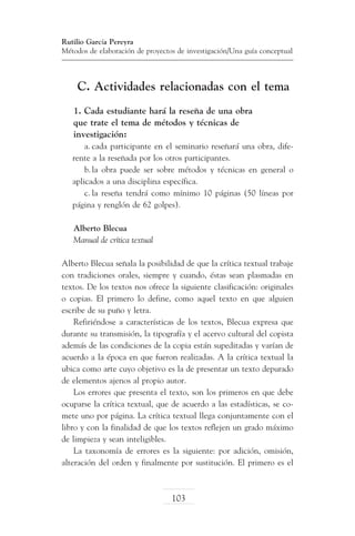 Rutilio García Pereyra
Métodos de elaboración de proyectos de investigación/Una guía conceptual

C. Actividades relacionadas con el tema
1. Cada estudiante hará la reseña de una obra
que trate el tema de métodos y técnicas de
investigación:
a.	cada participante en el seminario reseñará una obra, diferente a la reseñada por los otros participantes.
b.	la obra puede ser sobre métodos y técnicas en general o
aplicados a una disciplina específica.
c.	la reseña tendrá como mínimo 10 páginas (50 líneas por
página y renglón de 62 golpes).
Alberto Blecua
Manual de crítica textual
Alberto Blecua señala la posibilidad de que la crítica textual trabaje
con tradiciones orales, siempre y cuando, éstas sean plasmadas en
textos. De los textos nos ofrece la siguiente clasificación: originales
o copias. El primero lo define, como aquel texto en que alguien
escribe de su puño y letra.
Refiriéndose a características de los textos, Blecua expresa que
durante su transmisión, la tipografía y el acervo cultural del copista
además de las condiciones de la copia están supeditadas y varían de
acuerdo a la época en que fueron realizadas. A la crítica textual la
ubica como arte cuyo objetivo es la de presentar un texto depurado
de elementos ajenos al propio autor.
Los errores que presenta el texto, son los primeros en que debe
ocuparse la crítica textual, que de acuerdo a las estadísticas, se comete uno por página. La crítica textual llega conjuntamente con el
libro y con la finalidad de que los textos reflejen un grado máximo
de limpieza y sean inteligibles.
La taxonomía de errores es la siguiente: por adición, omisión,
alteración del orden y finalmente por sustitución. El primero es el

103

 