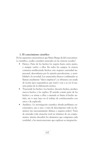 1. El conocimiento científico
De las siguientes características que Mario Bunge da del conocimiento científico, ¿cuáles considera esenciales en las ciencias sociales?
•	 Fáctico. Parte de los hechos los respeta hasta cierto punto,
y siempre vuelve a ellos. En todos los campos, la ciencia
comienza estableciendo hechos; esto requiere curiosidad impersonal, desconfianza por la opinión prevaleciente, y sensibilidad a la novedad. Los enunciados fácticos confirmados se
llaman usualmente “datos empíricos”; se obtienen con ayuda
de teorías (por esquemáticas que sean) y son a su vez la materia prima de la elaboración teórica.
•	 Trasciende los hechos. Los hechos: descarta hechos, produce
nuevos hechos y los explica. El sentido común parte de los
hechos y se atiene a ellos: a menudo se limita al hecho aislado, sin ir muy lejos en el trabajo de correlacionarlos con
otros o de explicarlo
•	 Analítico. La investigación científica aborda problemas circunscriptos, uno a uno, y trata de descomponer todo en elementos (no necesariamente últimos o siquiera reales). Trata
de entender toda situación total en términos de sus componentes; intenta descubrir los elementos que componen cada
totalidad, y las interconexiones que explican su integración.

117

 