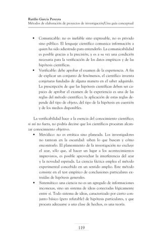 Rutilio García Pereyra
Métodos de elaboración de proyectos de investigación/Una guía conceptual

•	 Comunicable: no es inefable sino expresable, no es privado
sino público. El lenguaje científico comunica información a
quien ha sido adiestrado para entenderlo. La comunicabilidad
es posible gracias a la precisión; y es a su vez una condición
necesaria para la verificación de los datos empíricos y de las
hipótesis científicas.
•	 Verificable: debe aprobar el examen de la experiencia. A fin
de explicar un conjunto de fenómenos, el científico inventa
conjeturas fundadas de alguna manera en el saber adquirido.
La prescripción de que las hipótesis científicas deben ser capaces de aprobar el examen de la experiencia es una de las
reglas del método científico; la aplicación de estas reglas depende del tipo de objeto, del tipo de la hipótesis en cuestión
y de los medios disponibles.
La verificabilidad hace a la esencia del conocimiento científico;
si así no fuera, no podría decirse que los científicos procuran alcanzar conocimiento objetivo.
•	 Metódico: no es errática sino planeada. Los investigadores
no tantean en la oscuridad: saben lo que buscan y cómo
encontrarlo. El planeamiento de la investigación no excluye
el azar, sólo que, al hacer un lugar a los acontecimientos
imprevistos, es posible aprovechar la interferencia del azar
y la novedad esperada. La ciencia fáctica emplea el método
experimental concebido en un sentido amplio. Este método
consiste en el test empírico de conclusiones particulares extraídas de hipótesis generales.
•	 Sistemático: una ciencia no es un agregado de informaciones
inconexas, sino un sistema de ideas conectadas lógicamente
entre sí. Todo sistema de ideas, caracterizado por cierto conjunto básico (pero refutable) de hipótesis particulares, y que
procura adecuarse a una clase de hechos, es una teoría.

119

 
