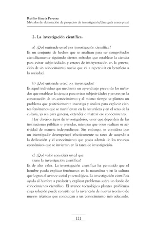 Rutilio García Pereyra
Métodos de elaboración de proyectos de investigación/Una guía conceptual

2. La investigación científica.
a) ¿Qué entiende usted por investigación científica?
Es un conjunto de hechos que se analizan para ser comprobados
científicamente siguiendo ciertos métodos que establece la ciencia
para evitar subjetividades y errores de interpretación en la generación de un conocimiento nuevo que va a repercutir en beneficio a
la sociedad.
b) ¿Qué entiende usted por investigador?
Es aquel individuo que mediante un aprendizaje previo de los métodos que establece la ciencia para evitar subjetividades y errores en la
consecución de un conocimiento y al mismo tiempo se plantea un
problema que posteriormente investiga y analiza para explicar ciertos fenómenos que se manifiestan en la naturaleza y en el seno de la
cultura, ya sea para generar, extender o matizar ese conocimiento.
Hay diversos tipos de investigadores, unos que dependen de las
instituciones públicas o privadas, mientras que otros realizan su actividad de manera independiente. Sin embargo, se considera que
un investigador desempeñará efectivamente su tarea de acuerdo a
la dedicación y el conocimiento que posea además de los recursos
económicos que se inviertan en la tarea de investigación.
c) ¿Qué valor considera usted que
tiene la investigación científica?
Es de alto valor. La investigación científica ha permitido que el
hombre pueda explicar fenómenos en la naturaleza y en la cultura
que logran el avance social y tecnológico. La investigación científica
ayuda al hombre a predecir y explicar problemas sobre un fondo de
conocimiento científico. El avance tecnológico plantea problemas
cuya solución puede consistir en la invención de nuevas teorías o de
nuevas técnicas que conduzcan a un conocimiento más adecuado.

121

 